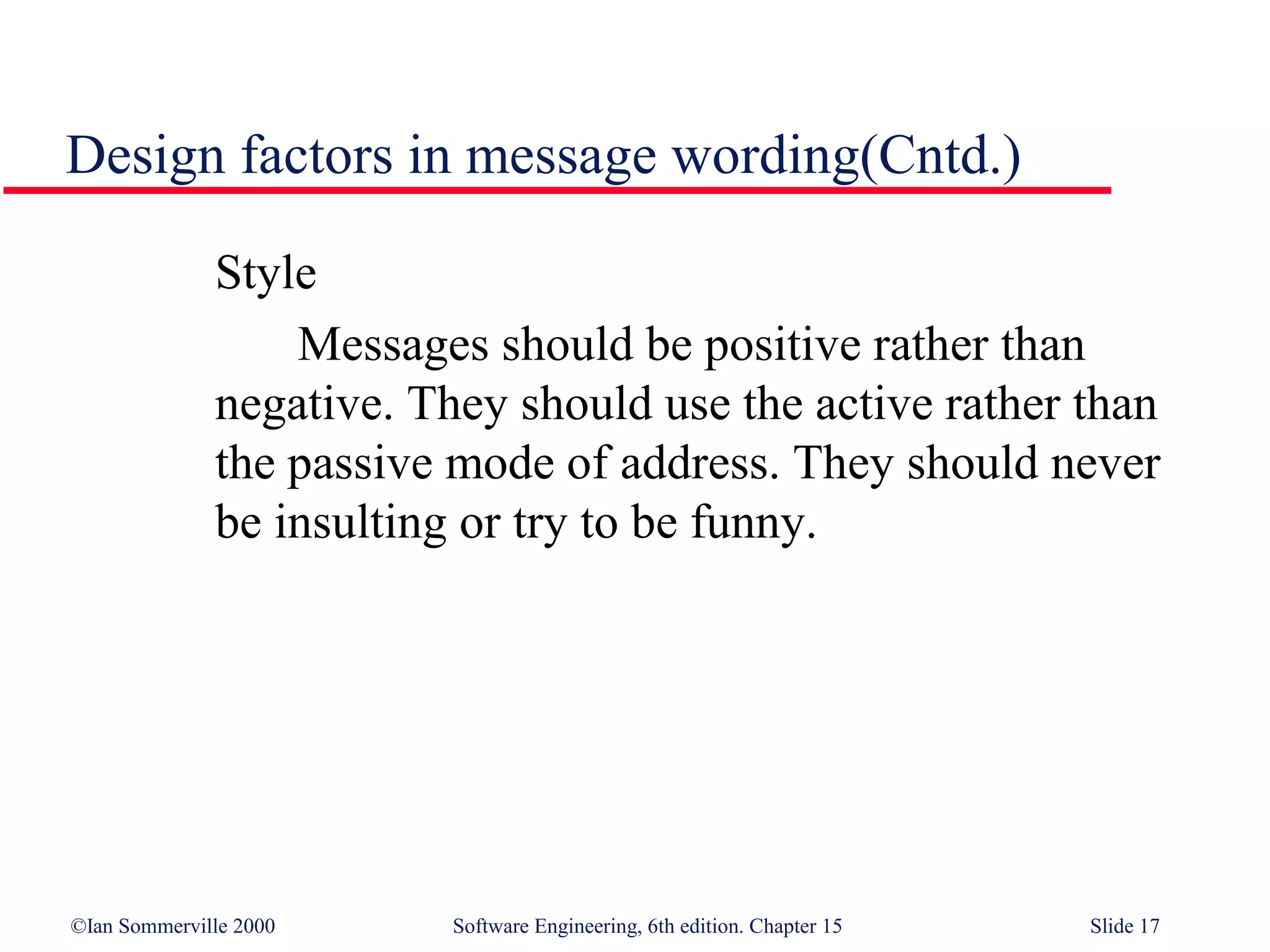 Design factors in message wording(Cntd.)

              Style
                  Messages should be positive rather than
              negative. They should use the active rather than
              the passive mode of address. They should never
              be insulting or try to be funny.




©Ian Sommerville 2000     Software Engineering, 6th edition. Chapter 15   Slide 17
 