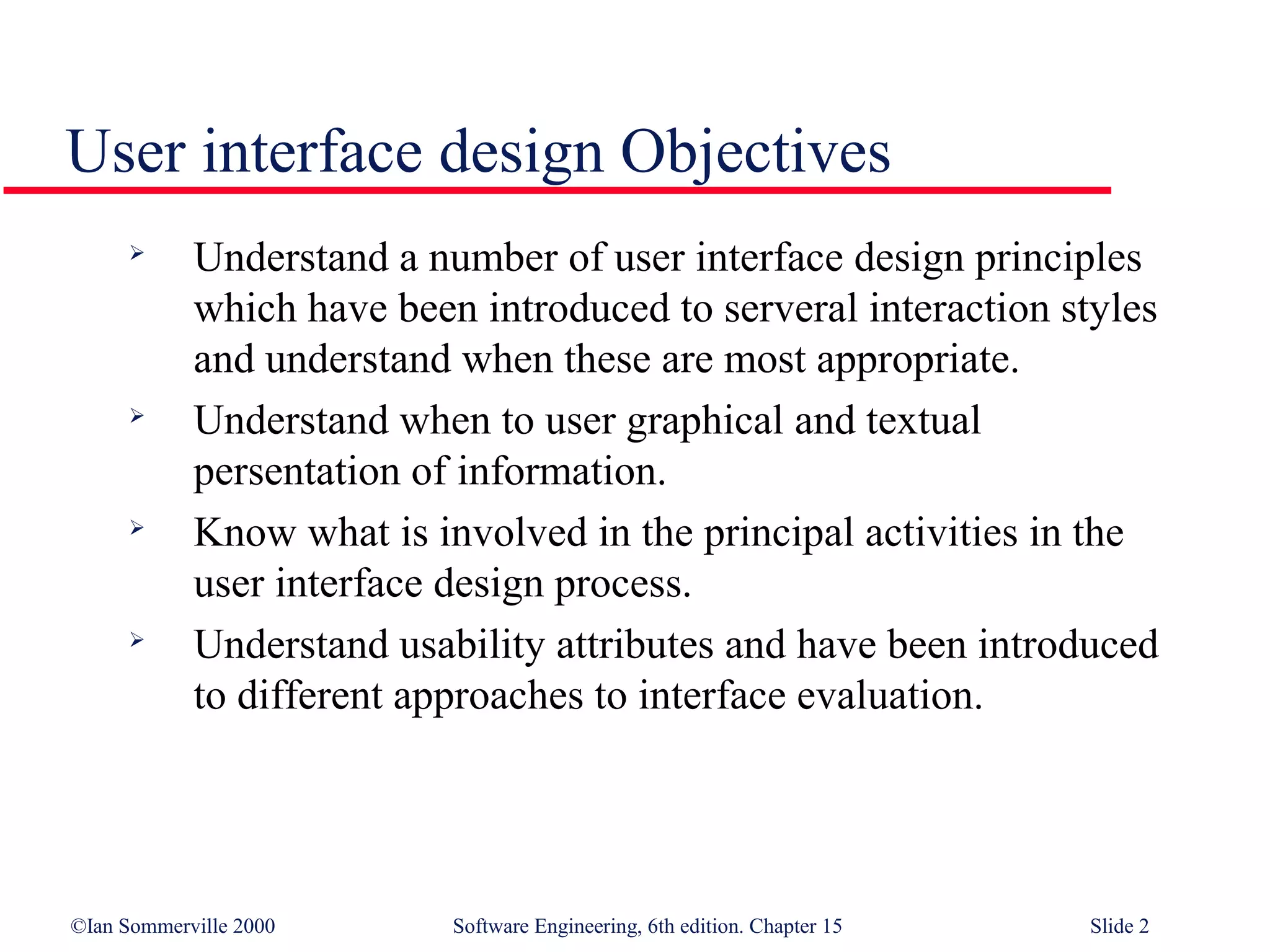 User interface design Objectives
           Understand a number of user interface design principles
            which have been introduced to serveral interaction styles
            and understand when these are most appropriate.
           Understand when to user graphical and textual
            persentation of information.
     
            Know what is involved in the principal activities in the
            user interface design process.
     
            Understand usability attributes and have been introduced
            to different approaches to interface evaluation.




©Ian Sommerville 2000      Software Engineering, 6th edition. Chapter 15   Slide 2
 