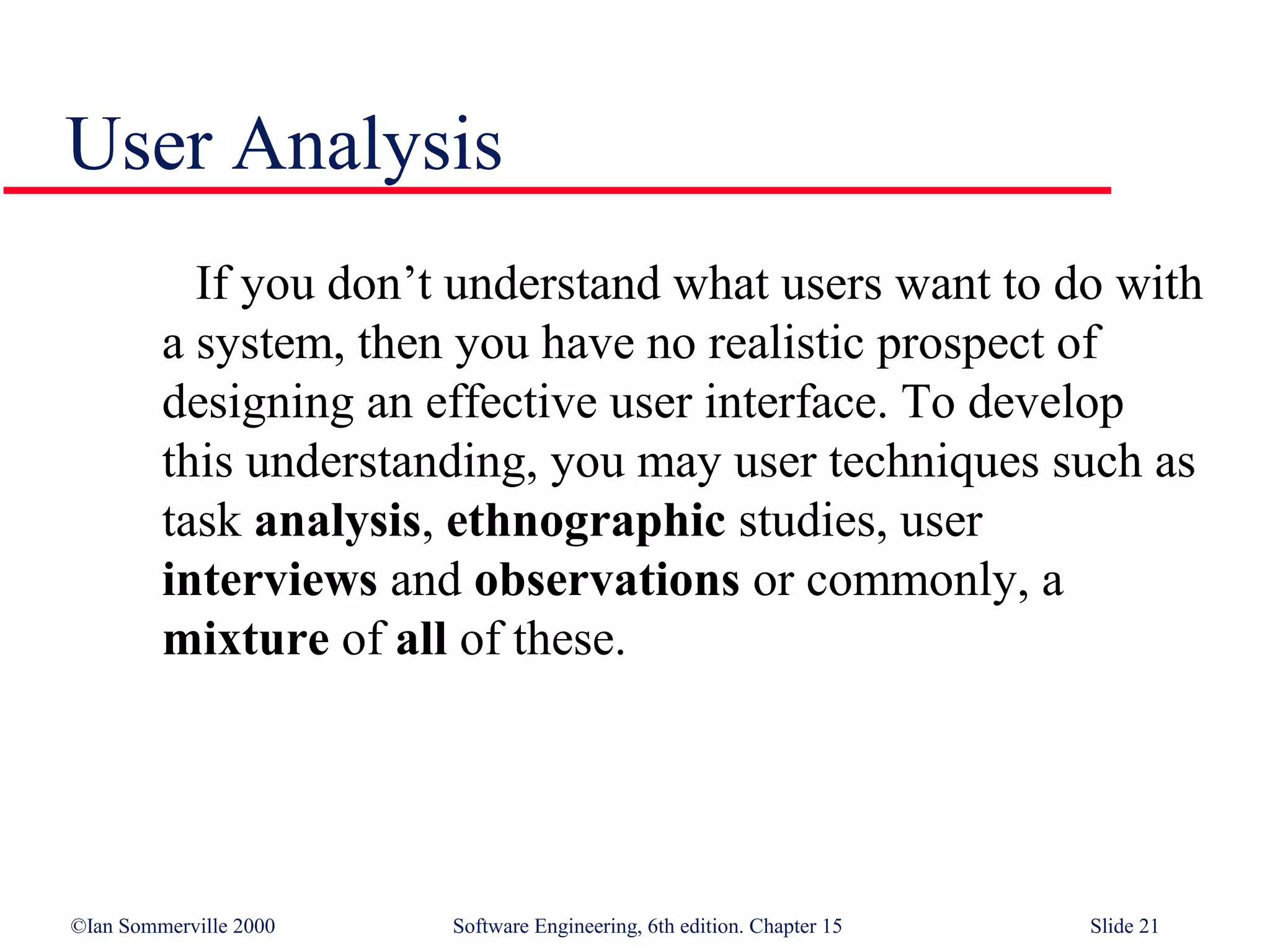 User Analysis
           If you don’t understand what users want to do with
         a system, then you have no realistic prospect of
         designing an effective user interface. To develop
         this understanding, you may user techniques such as
         task analysis, ethnographic studies, user
         interviews and observations or commonly, a
         mixture of all of these.




©Ian Sommerville 2000   Software Engineering, 6th edition. Chapter 15   Slide 21
 