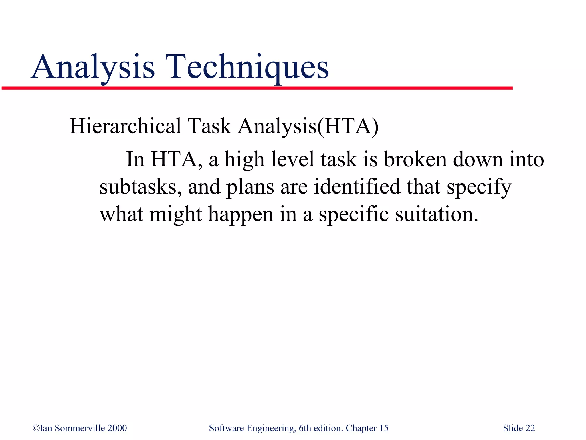 Analysis Techniques
        Hierarchical Task Analysis(HTA)
              In HTA, a high level task is broken down into
           subtasks, and plans are identified that specify
           what might happen in a specific suitation.




©Ian Sommerville 2000   Software Engineering, 6th edition. Chapter 15   Slide 22
 