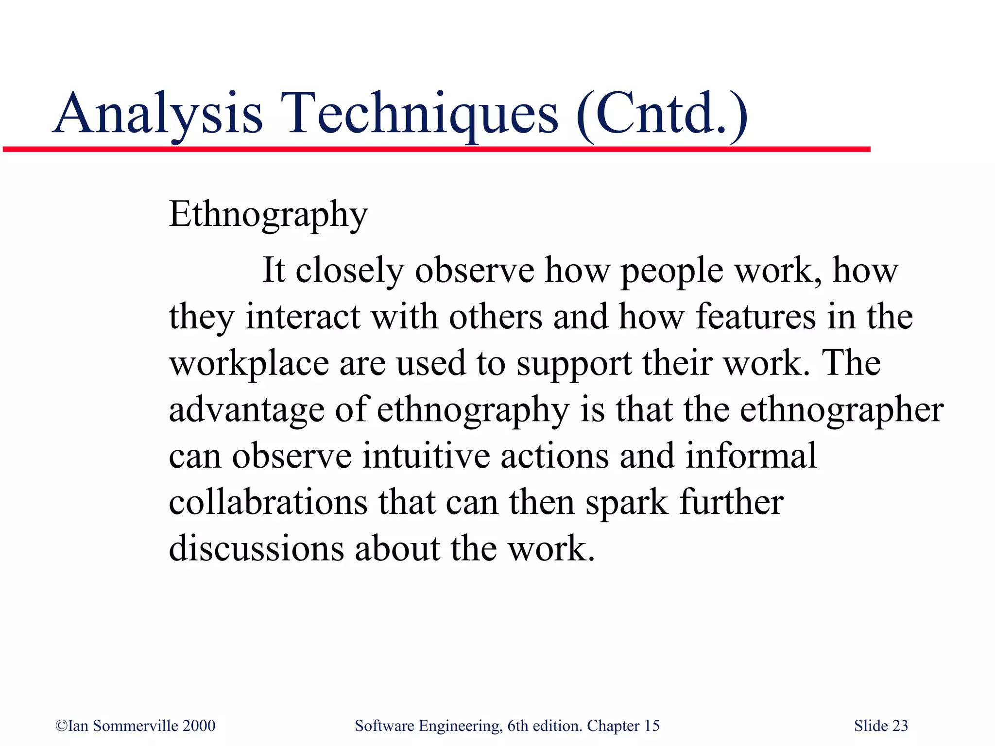 Analysis Techniques (Cntd.)
              Ethnography
                    It closely observe how people work, how
              they interact with others and how features in the
              workplace are used to support their work. The
              advantage of ethnography is that the ethnographer
              can observe intuitive actions and informal
              collabrations that can then spark further
              discussions about the work.



©Ian Sommerville 2000    Software Engineering, 6th edition. Chapter 15   Slide 23
 