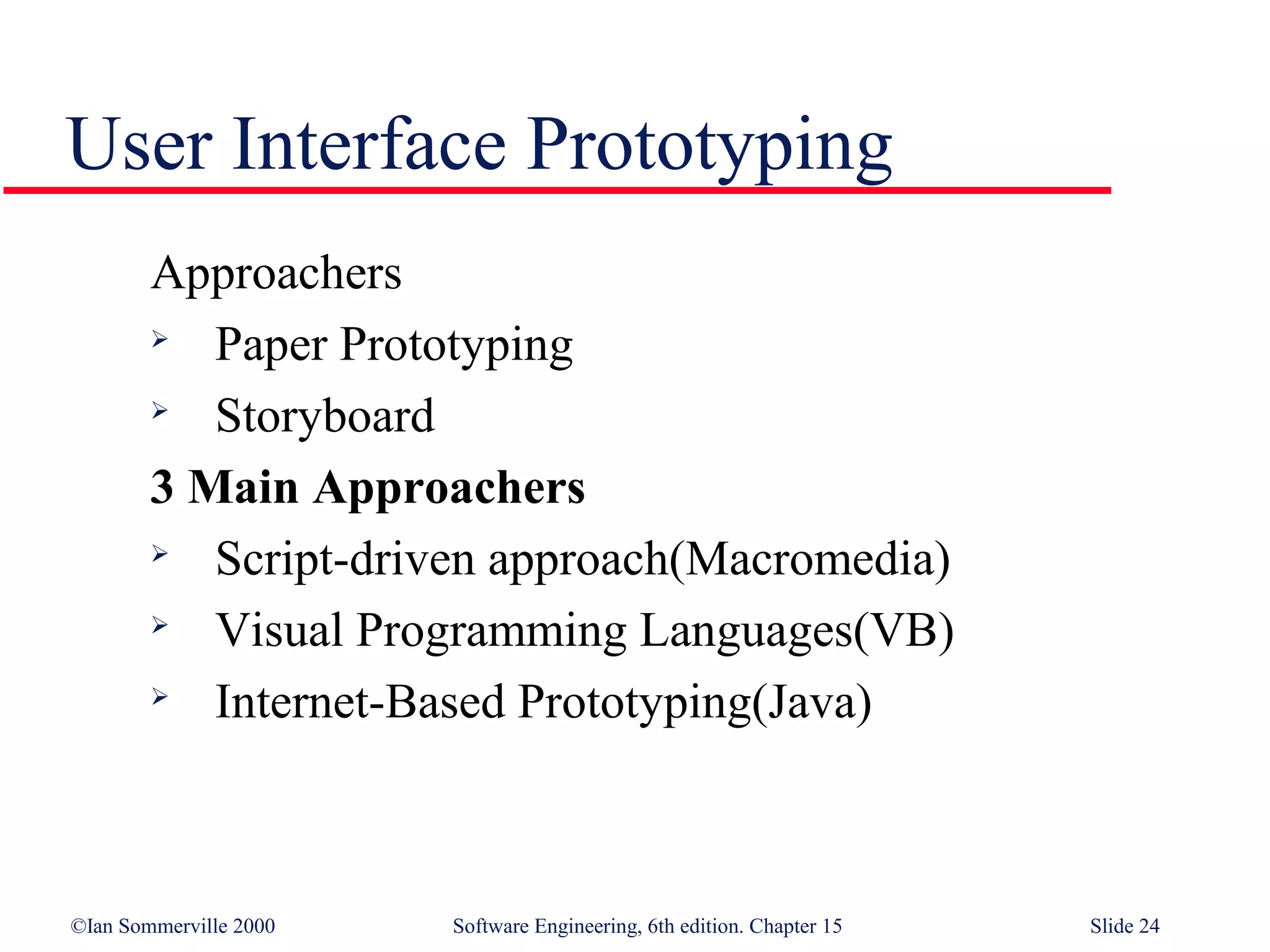 User Interface Prototyping
        Approachers
          Paper Prototyping
        
           Storyboard
        3 Main Approachers
          Script-driven approach(Macromedia)
          Visual Programming Languages(VB)
          Internet-Based Prototyping(Java)



©Ian Sommerville 2000   Software Engineering, 6th edition. Chapter 15   Slide 24
 