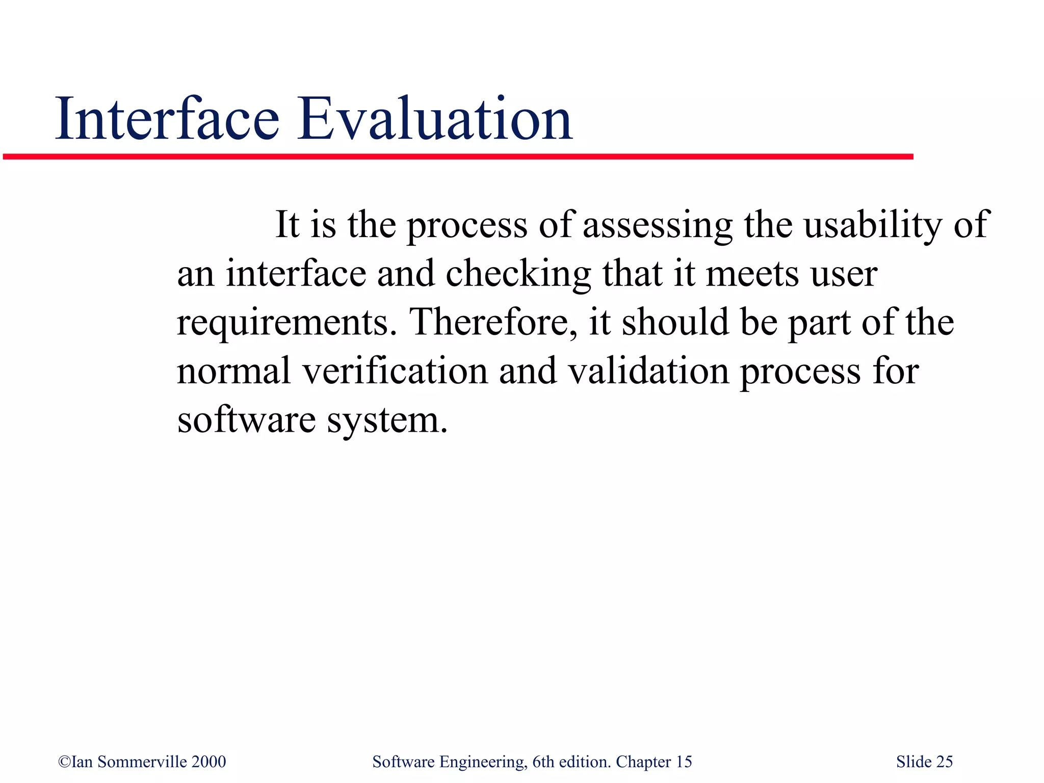 Interface Evaluation
                    It is the process of assessing the usability of
              an interface and checking that it meets user
              requirements. Therefore, it should be part of the
              normal verification and validation process for
              software system.




©Ian Sommerville 2000     Software Engineering, 6th edition. Chapter 15   Slide 25
 