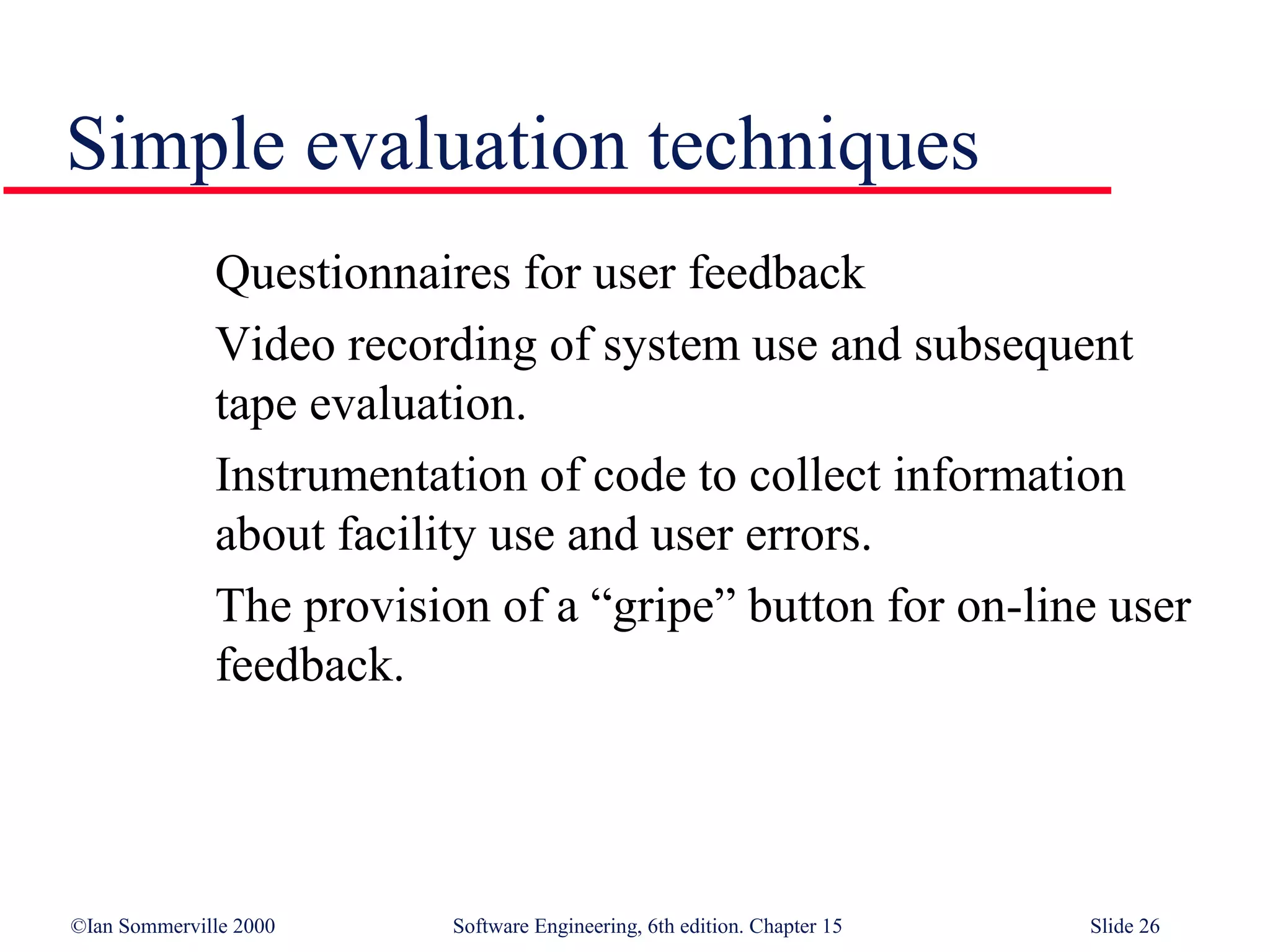 Simple evaluation techniques
              Questionnaires for user feedback
              Video recording of system use and subsequent
              tape evaluation.
              Instrumentation of code to collect information
              about facility use and user errors.
              The provision of a “gripe” button for on-line user
              feedback.




©Ian Sommerville 2000     Software Engineering, 6th edition. Chapter 15   Slide 26
 