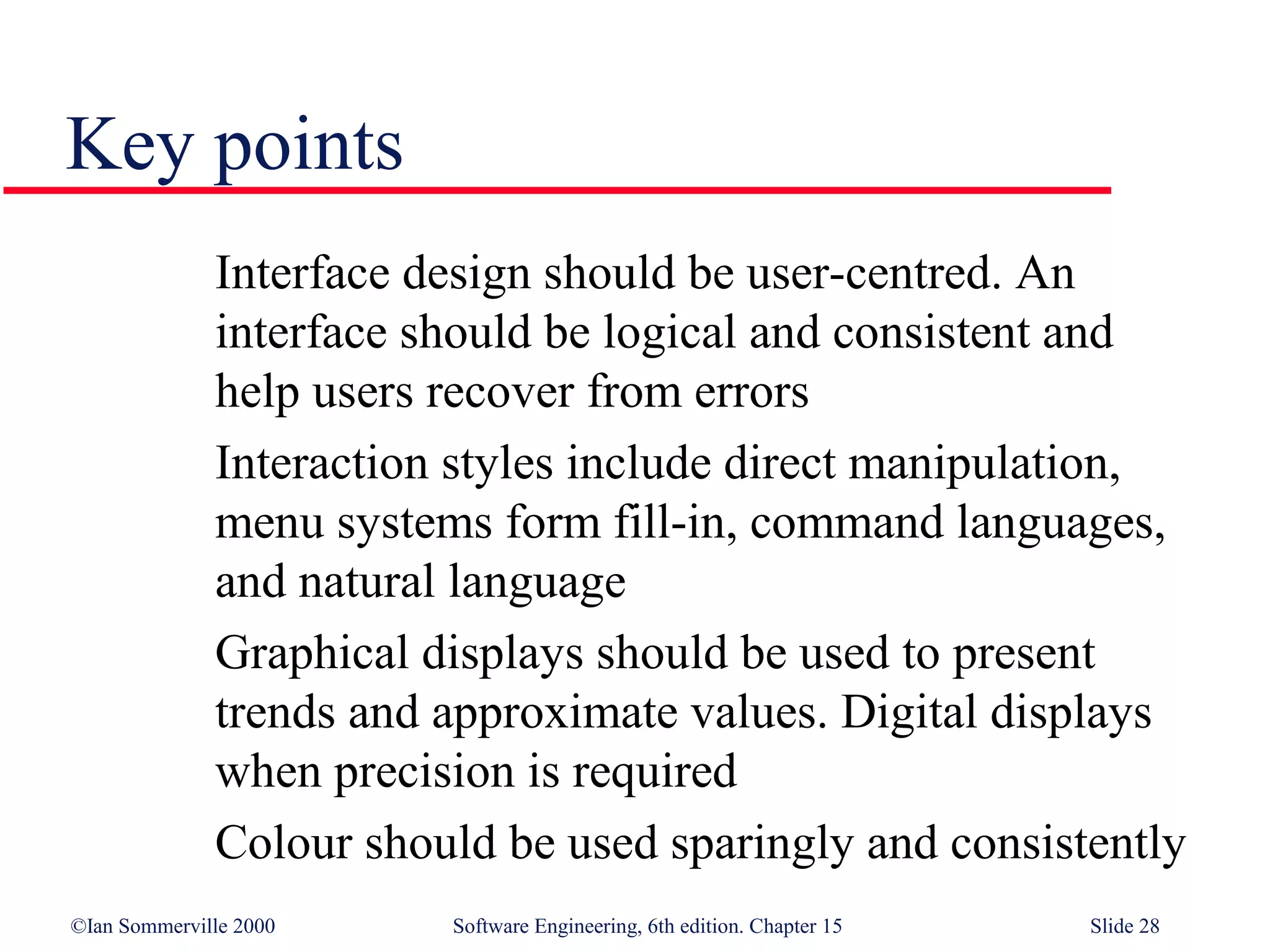 Key points
              Interface design should be user-centred. An
              interface should be logical and consistent and
              help users recover from errors
              Interaction styles include direct manipulation,
              menu systems form fill-in, command languages,
              and natural language
              Graphical displays should be used to present
              trends and approximate values. Digital displays
              when precision is required
              Colour should be used sparingly and consistently
©Ian Sommerville 2000    Software Engineering, 6th edition. Chapter 15   Slide 28
 