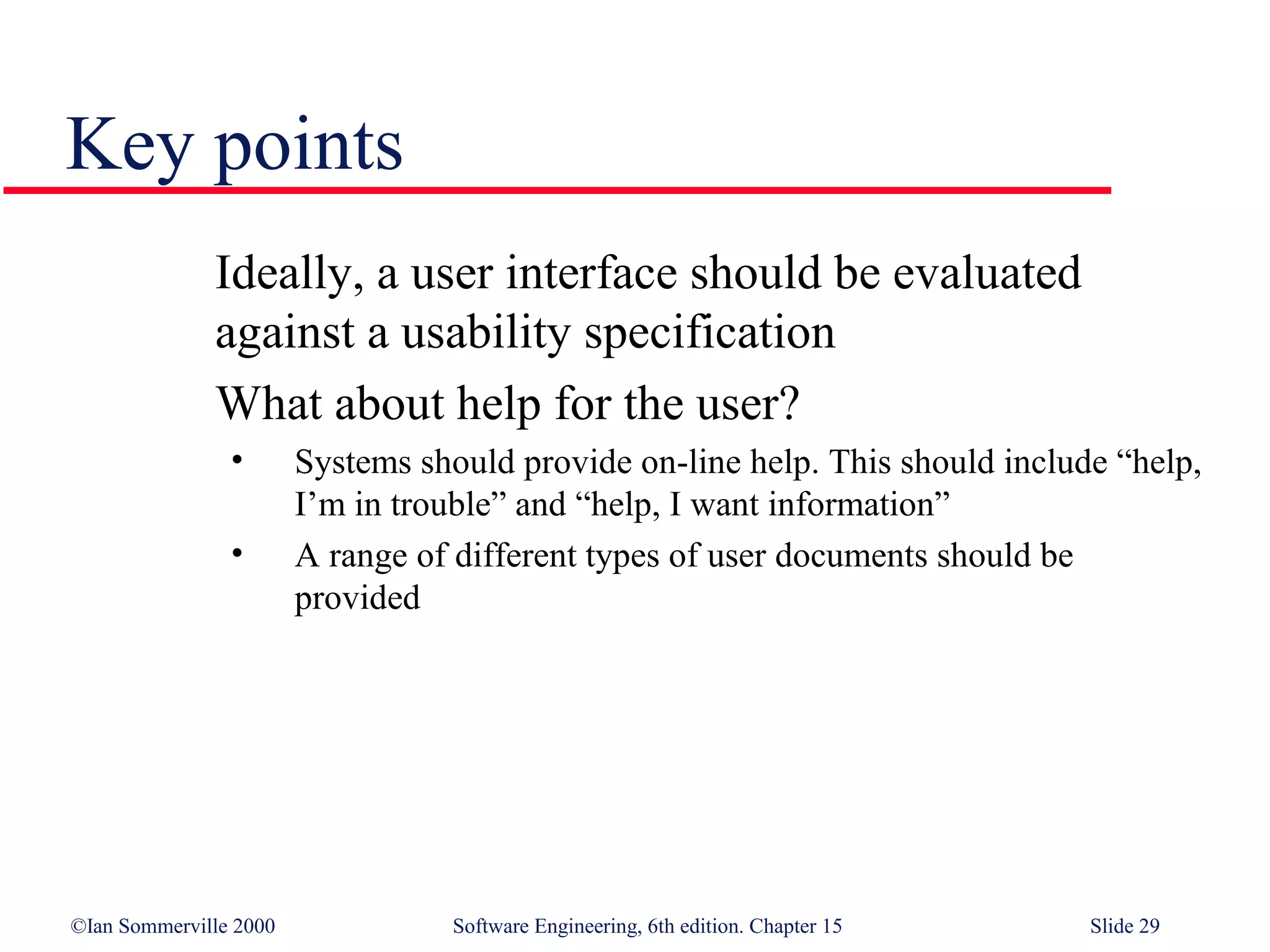 Key points
              Ideally, a user interface should be evaluated
              against a usability specification
              What about help for the user?
                •       Systems should provide on-line help. This should include “help,
                        I’m in trouble” and “help, I want information”
                •       A range of different types of user documents should be
                        provided




©Ian Sommerville 2000             Software Engineering, 6th edition. Chapter 15   Slide 29
 