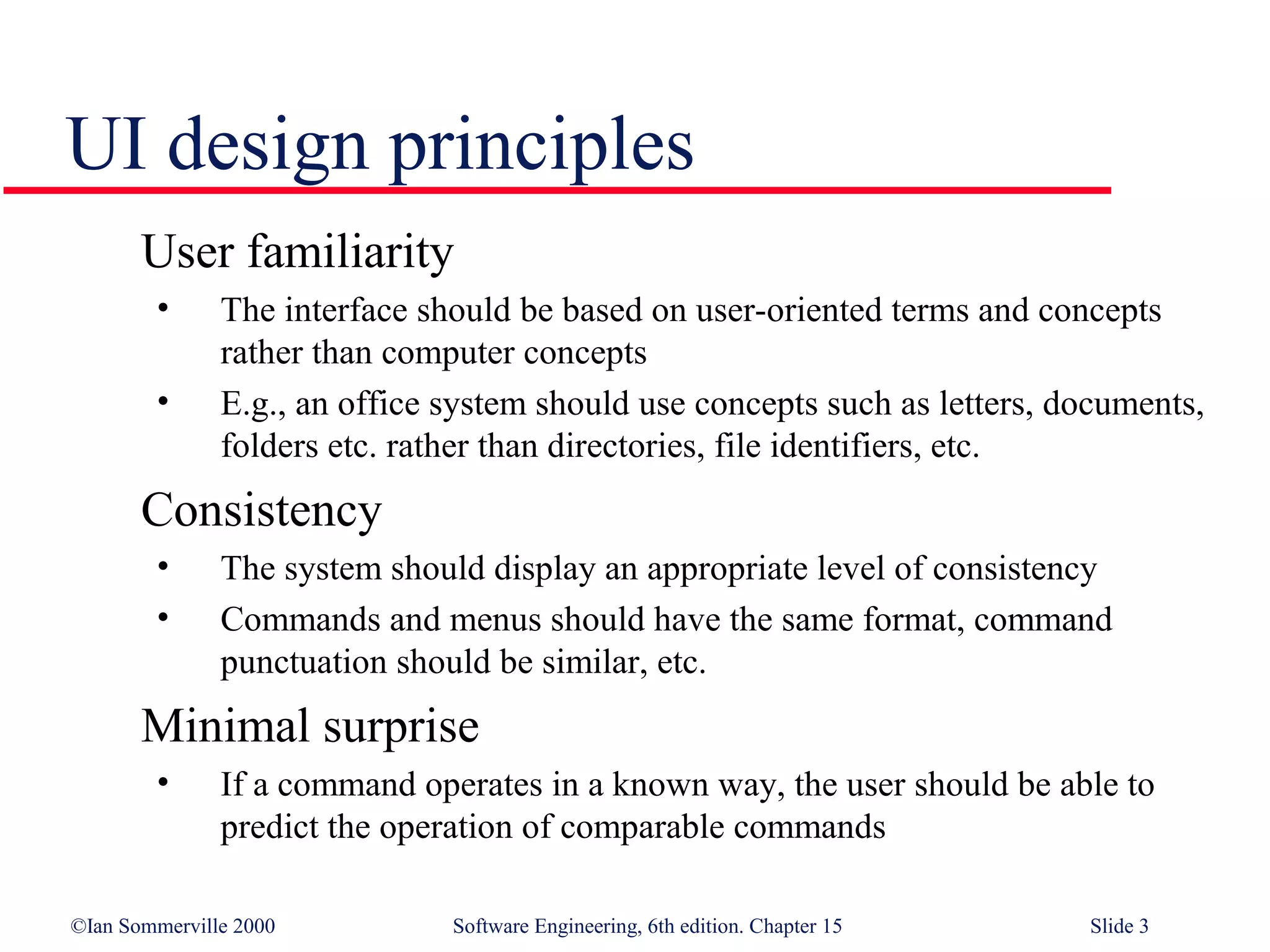 UI design principles
       User familiarity
        •      The interface should be based on user-oriented terms and concepts
               rather than computer concepts
        •      E.g., an office system should use concepts such as letters, documents,
               folders etc. rather than directories, file identifiers, etc.
       Consistency
        •      The system should display an appropriate level of consistency
        •      Commands and menus should have the same format, command
               punctuation should be similar, etc.
       Minimal surprise
        •      If a command operates in a known way, the user should be able to
               predict the operation of comparable commands

©Ian Sommerville 2000          Software Engineering, 6th edition. Chapter 15   Slide 3
 