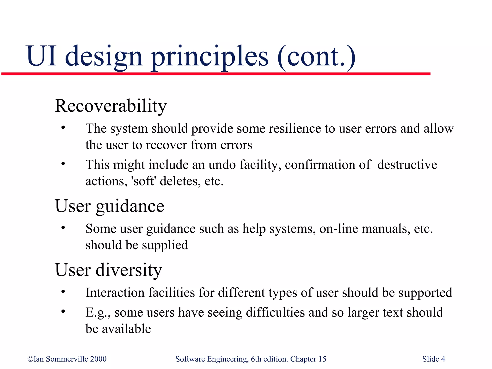 UI design principles (cont.)
       Recoverability
        •      The system should provide some resilience to user errors and allow
               the user to recover from errors
        •      This might include an undo facility, confirmation of destructive
               actions, 'soft' deletes, etc.
       User guidance
        •      Some user guidance such as help systems, on-line manuals, etc.
               should be supplied
       User diversity
        •      Interaction facilities for different types of user should be supported
        •      E.g., some users have seeing difficulties and so larger text should
               be available

©Ian Sommerville 2000           Software Engineering, 6th edition. Chapter 15   Slide 4
 