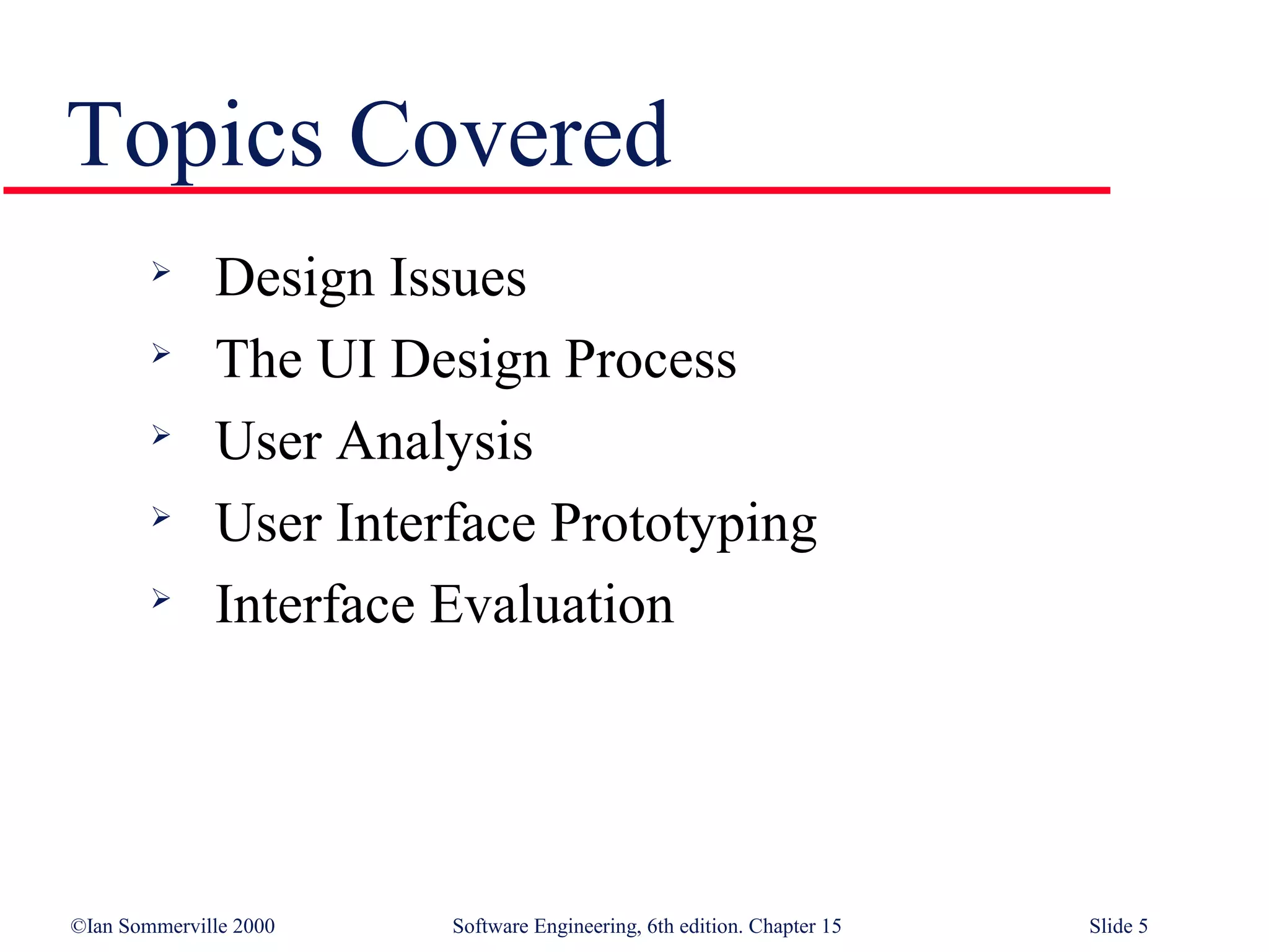 Topics Covered
             Design Issues
             The UI Design Process
        
              User Analysis
        
              User Interface Prototyping
             Interface Evaluation




©Ian Sommerville 2000   Software Engineering, 6th edition. Chapter 15   Slide 5
 