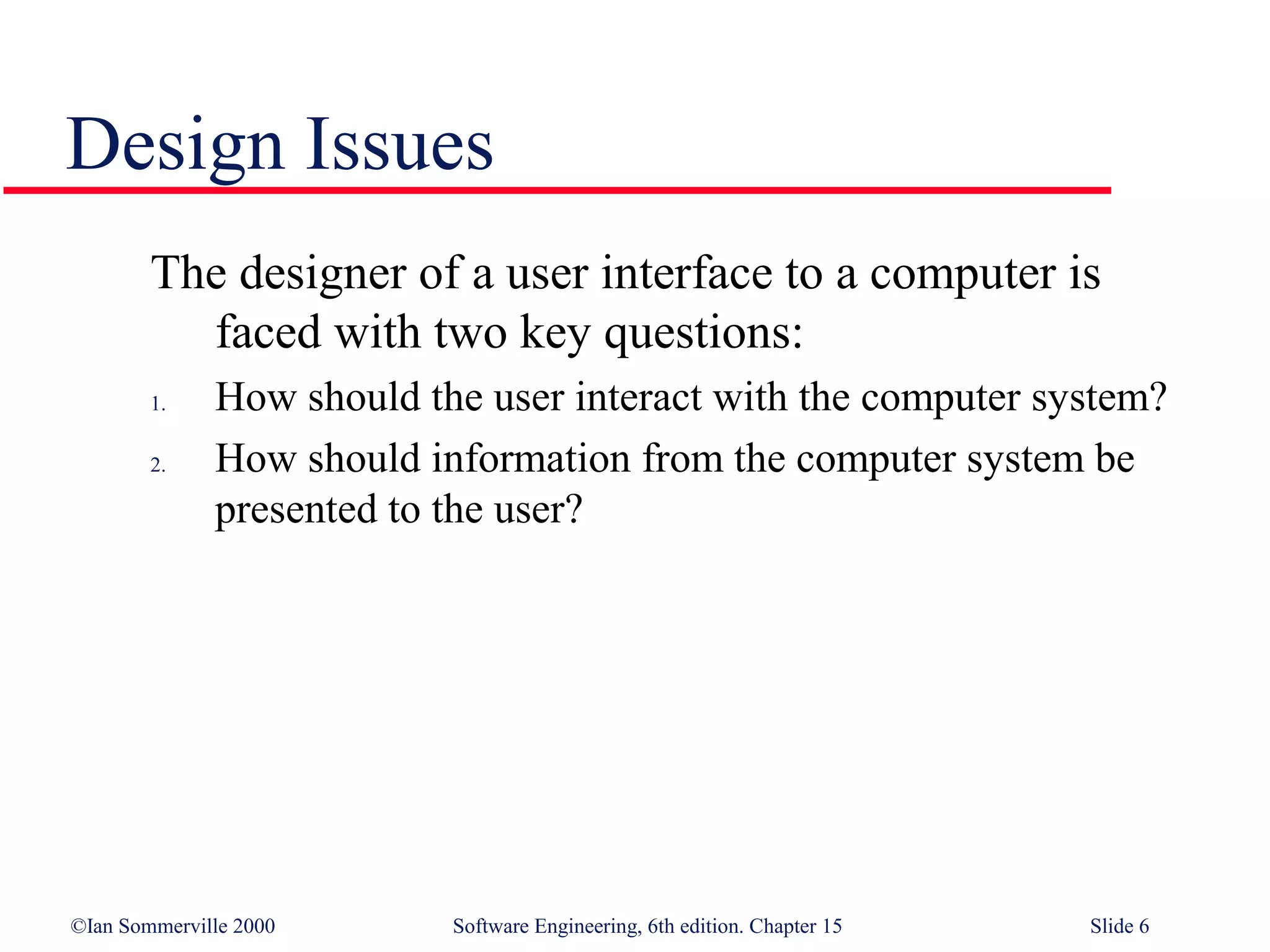 Design Issues
        The designer of a user interface to a computer is
          faced with two key questions:
        1.    How should the user interact with the computer system?
        2.    How should information from the computer system be
              presented to the user?




©Ian Sommerville 2000      Software Engineering, 6th edition. Chapter 15   Slide 6
 