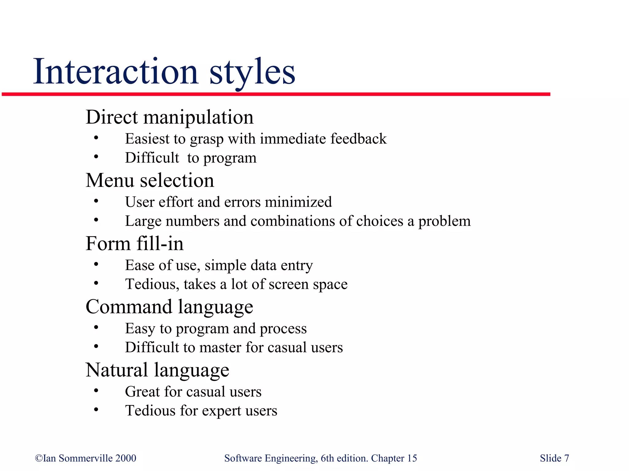 Interaction styles
          Direct manipulation
            •     Easiest to grasp with immediate feedback
            •     Difficult to program
          Menu selection
            •     User effort and errors minimized
            •     Large numbers and combinations of choices a problem
          Form fill-in
            •     Ease of use, simple data entry
            •     Tedious, takes a lot of screen space
          Command language
            •     Easy to program and process
            •     Difficult to master for casual users
          Natural language
            •     Great for casual users
            •     Tedious for expert users

©Ian Sommerville 2000             Software Engineering, 6th edition. Chapter 15   Slide 7
 