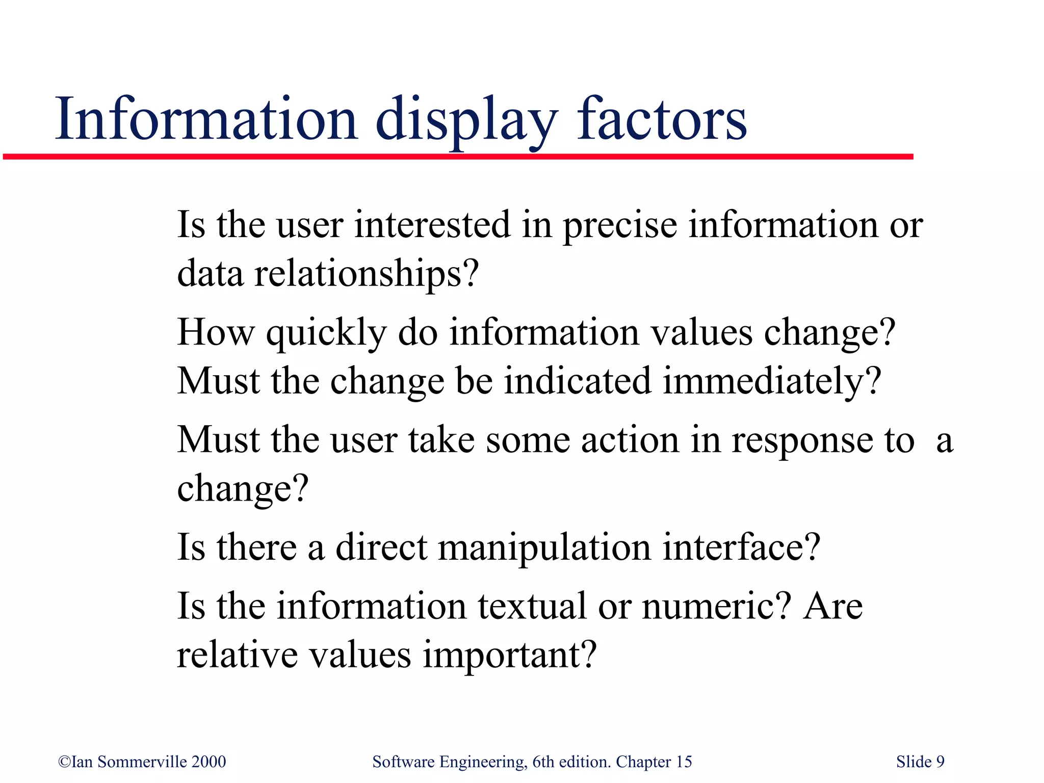 Information display factors
              Is the user interested in precise information or
              data relationships?
              How quickly do information values change?
              Must the change be indicated immediately?
              Must the user take some action in response to a
              change?
              Is there a direct manipulation interface?
              Is the information textual or numeric? Are
              relative values important?

©Ian Sommerville 2000     Software Engineering, 6th edition. Chapter 15   Slide 9
 