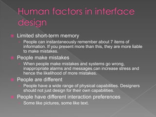    Limited short-term memory
    › People can instantaneously remember about 7 items of
      information. If you present more than this, they are more liable
      to make mistakes.
   People make mistakes
    › When people make mistakes and systems go wrong,
      inappropriate alarms and messages can increase stress and
      hence the likelihood of more mistakes.
   People are different
    › People have a wide range of physical capabilities. Designers
      should not just design for their own capabilities.
   People have different interaction preferences
    › Some like pictures, some like text.
 