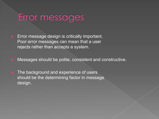    Error message design is critically important.
    Poor error messages can mean that a user
    rejects rather than accepts a system.

   Messages should be polite, consistent and constructive.

   The background and experience of users
    should be the determining factor in message
    design.
 