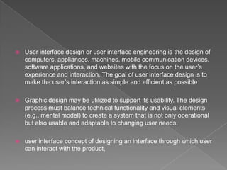    User interface design or user interface engineering is the design of
    computers, appliances, machines, mobile communication devices,
    software applications, and websites with the focus on the user’s
    experience and interaction. The goal of user interface design is to
    make the user’s interaction as simple and efficient as possible

   Graphic design may be utilized to support its usability. The design
    process must balance technical functionality and visual elements
    (e.g., mental model) to create a system that is not only operational
    but also usable and adaptable to changing user needs.

   user interface concept of designing an interface through which user
    can interact with the product,
 