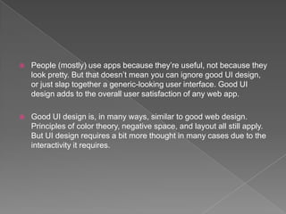    People (mostly) use apps because they’re useful, not because they
    look pretty. But that doesn’t mean you can ignore good UI design,
    or just slap together a generic-looking user interface. Good UI
    design adds to the overall user satisfaction of any web app.

   Good UI design is, in many ways, similar to good web design.
    Principles of color theory, negative space, and layout all still apply.
    But UI design requires a bit more thought in many cases due to the
    interactivity it requires.
 
