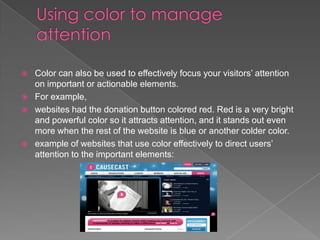    Color can also be used to effectively focus your visitors’ attention
    on important or actionable elements.
   For example,
   websites had the donation button colored red. Red is a very bright
    and powerful color so it attracts attention, and it stands out even
    more when the rest of the website is blue or another colder color.
   example of websites that use color effectively to direct users’
    attention to the important elements:
 