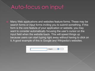    Many Web applications and websites feature forms. These may be
    search forms or input forms inviting you to submit something. If this
    form is the core feature of your application or website, you may
    want to consider automatically focusing the user’s cursor on the
    input field when the website loads. This will speed things up
    because users can start typing right away without having to click on
    it. A good example of this is Google and Wikipedia’s websites.
 