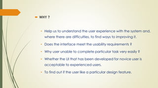  WHY ?
• Help us to understand the user experience with the system and,
where there are difficulties, to find ways to improving it.
• Does the interface meet the usability requirements ?
• Why user unable to complete particular task very easily ?
• Whether the UI that has been developed for novice user is
acceptable to experienced users.
• To find out if the user like a particular design feature.
 