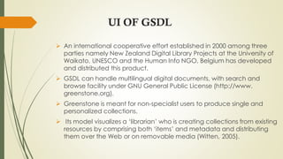 UI OF GSDL
 An international cooperative effort established in 2000 among three
parties namely New Zealand Digital Library Projects at the University of
Waikato, UNESCO and the Human Info NGO, Belgium has developed
and distributed this product.
 GSDL can handle multilingual digital documents, with search and
browse facility under GNU General Public License (http://www.
greenstone.org).
 Greenstone is meant for non-specialist users to produce single and
personalized collections.
 Its model visualizes a ‘librarian’ who is creating collections from existing
resources by comprising both ‘items’ and metadata and distributing
them over the Web or on removable media (Witten, 2005).
 
