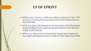 UI OF EPRINT
 EPrints was created in 2000 as a direct outcome of the 1999
Santa Fe meeting that launched what eventually became
the OAI-PMH.
 Prints has been developed at the University of Southampton
School of Electronics and Computer Science and released
under a GPL license.
 EPrints is a Web and command-line application based on
the LAMP architecture (but is written in Perl rather than PHP).
 