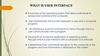  A function of the operating system that allows individuals to
access and command the computer.
 User Interface(UI), the junction between a user and a computer
program.
 An interface is a set of commands or menus through which a
user communicates with a program.
 Visual part of computer application or operating system
through which a user interacts with a computer or a software.
 It determines how commands are given to the computer or the
program and how information is displayed on the screen.
WHAT IS USER INTERFACE
 