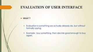 EVALUATION OF USER INTERFACE
 WHAT ?
• Evaluation is something we actually already do, but without
formally saying.
• Example : buy something, then decide good enough to buy
again.
 