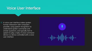 Voice User Interface
 A voice-user interface makes spoken
human interaction with computers
possible, using speech recognition to
understand spoken commands and
answer questions, and typically text to
speech to play a reply. A voice command
device is a device controlled with a voice
user interface
 