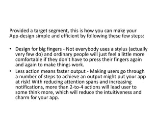 Provided a target segment, this is how you can make your
App-design simple and efficient by following these few steps:
• Design for big fingers - Not everybody uses a stylus (actually
very few do) and ordinary people will just feel a little more
comfortable if they don't have to press their fingers again
and again to make things work.
• Less action means faster output - Making users go through
a number of steps to achieve an output might put your app
at risk! With reducing attention spans and increasing
notifications, more than 2-to-4 actions will lead user to
some think more, which will reduce the intuitiveness and
charm for your app.
 