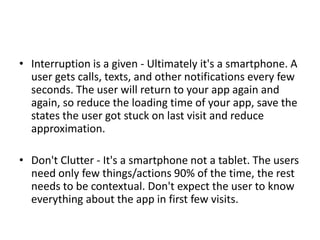 • Interruption is a given - Ultimately it's a smartphone. A
user gets calls, texts, and other notifications every few
seconds. The user will return to your app again and
again, so reduce the loading time of your app, save the
states the user got stuck on last visit and reduce
approximation.
• Don't Clutter - It's a smartphone not a tablet. The users
need only few things/actions 90% of the time, the rest
needs to be contextual. Don't expect the user to know
everything about the app in first few visits.
 