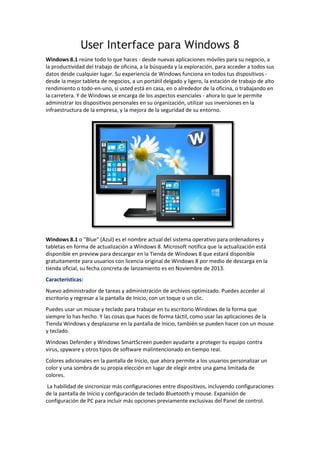 User Interface para Windows 8
Windows 8.1 reúne todo lo que haces - desde nuevas aplicaciones móviles para su negocio, a
la productividad del trabajo de oficina, a la búsqueda y la exploración, para acceder a todos sus
datos desde cualquier lugar. Su experiencia de Windows funciona en todos tus dispositivos desde la mejor tableta de negocios, a un portátil delgado y ligero, la estación de trabajo de alto
rendimiento o todo-en-uno, si usted está en casa, en o alrededor de la oficina, o trabajando en
la carretera. Y de Windows se encarga de los aspectos esenciales - ahora lo que le permite
administrar los dispositivos personales en su organización, utilizar sus inversiones en la
infraestructura de la empresa, y la mejora de la seguridad de su entorno.

Windows 8.1 o "Blue" (Azul) es el nombre actual del sistema operativo para ordenadores y
tabletas en forma de actualización a Windows 8. Microsoft notifica que la actualización está
disponible en preview para descargar en la Tienda de Windows 8 que estará disponible
gratuitamente para usuarios con licencia original de Windows 8 por medio de descarga en la
tienda oficial, su fecha concreta de lanzamiento es en Noviembre de 2013.
Características:
Nuevo administrador de tareas y administración de archivos optimizado. Puedes acceder al
escritorio y regresar a la pantalla de Inicio, con un toque o un clic.
Puedes usar un mouse y teclado para trabajar en tu escritorio Windows de la forma que
siempre lo has hecho. Y las cosas que haces de forma táctil, como usar las aplicaciones de la
Tienda Windows y desplazarse en la pantalla de Inicio, también se pueden hacer con un mouse
y teclado.
Windows Defender y Windows SmartScreen pueden ayudarte a proteger tu equipo contra
virus, spyware y otros tipos de software malintencionado en tiempo real.
Colores adicionales en la pantalla de Inicio, que ahora permite a los usuarios personalizar un
color y una sombra de su propia elección en lugar de elegir entre una gama limitada de
colores.
La habilidad de sincronizar más configuraciones entre dispositivos, incluyendo configuraciones
de la pantalla de Inicio y configuración de teclado Bluetooth y mouse. Expansión de
configuración de PC para incluir más opciones previamente exclusivas del Panel de control.

 