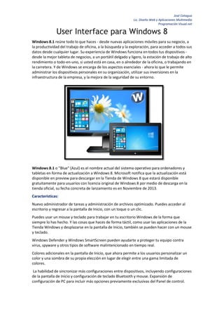 José Catagua
Lic. Diseño Web y Aplicaciones Multimedia
Programación Visual.net

User Interface para Windows 8
Windows 8.1 reúne todo lo que haces - desde nuevas aplicaciones móviles para su negocio, a
la productividad del trabajo de oficina, a la búsqueda y la exploración, para acceder a todos sus
datos desde cualquier lugar. Su experiencia de Windows funciona en todos tus dispositivos desde la mejor tableta de negocios, a un portátil delgado y ligero, la estación de trabajo de alto
rendimiento o todo-en-uno, si usted está en casa, en o alrededor de la oficina, o trabajando en
la carretera. Y de Windows se encarga de los aspectos esenciales - ahora lo que le permite
administrar los dispositivos personales en su organización, utilizar sus inversiones en la
infraestructura de la empresa, y la mejora de la seguridad de su entorno.

Windows 8.1 o "Blue" (Azul) es el nombre actual del sistema operativo para ordenadores y
tabletas en forma de actualización a Windows 8. Microsoft notifica que la actualización está
disponible en preview para descargar en la Tienda de Windows 8 que estará disponible
gratuitamente para usuarios con licencia original de Windows 8 por medio de descarga en la
tienda oficial, su fecha concreta de lanzamiento es en Noviembre de 2013.
Características:
Nuevo administrador de tareas y administración de archivos optimizado. Puedes acceder al
escritorio y regresar a la pantalla de Inicio, con un toque o un clic.
Puedes usar un mouse y teclado para trabajar en tu escritorio Windows de la forma que
siempre lo has hecho. Y las cosas que haces de forma táctil, como usar las aplicaciones de la
Tienda Windows y desplazarse en la pantalla de Inicio, también se pueden hacer con un mouse
y teclado.
Windows Defender y Windows SmartScreen pueden ayudarte a proteger tu equipo contra
virus, spyware y otros tipos de software malintencionado en tiempo real.
Colores adicionales en la pantalla de Inicio, que ahora permite a los usuarios personalizar un
color y una sombra de su propia elección en lugar de elegir entre una gama limitada de
colores.
La habilidad de sincronizar más configuraciones entre dispositivos, incluyendo configuraciones
de la pantalla de Inicio y configuración de teclado Bluetooth y mouse. Expansión de
configuración de PC para incluir más opciones previamente exclusivas del Panel de control.

 