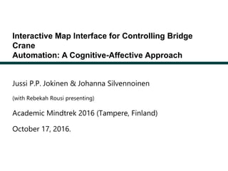 Interactive Map Interface for Controlling Bridge
Crane
Automation: A Cognitive-Affective Approach
Jussi P.P. Jokinen & Johanna Silvennoinen
(with Rebekah Rousi presenting)
Academic Mindtrek 2016 (Tampere, Finland)
October 17, 2016.
 