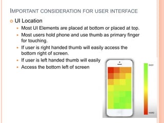 IMPORTANT CONSIDERATION FOR USER INTERFACE
 UI Location
 Most UI Elements are placed at bottom or placed at top.
 Most users hold phone and use thumb as primary finger
for touching.
 If user is right handed thumb will easily access the
bottom right of screen.
 If user is left handed thumb will easily
 Access the bottom left of screen
 