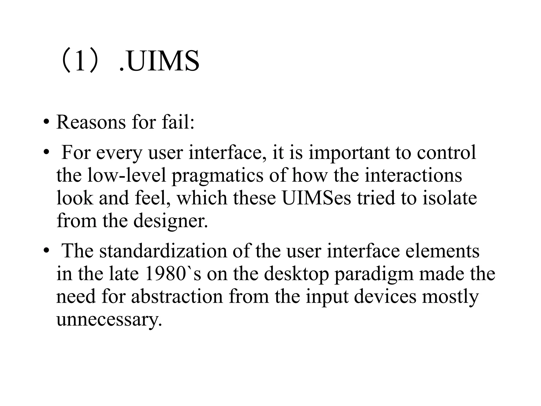 （1）.UIMS
• Reasons for fail:
• For every user interface, it is important to control
the low-level pragmatics of how the interactions
look and feel, which these UIMSes tried to isolate
from the designer.
• The standardization of the user interface elements
in the late 1980`s on the desktop paradigm made the
need for abstraction from the input devices mostly
unnecessary.
 