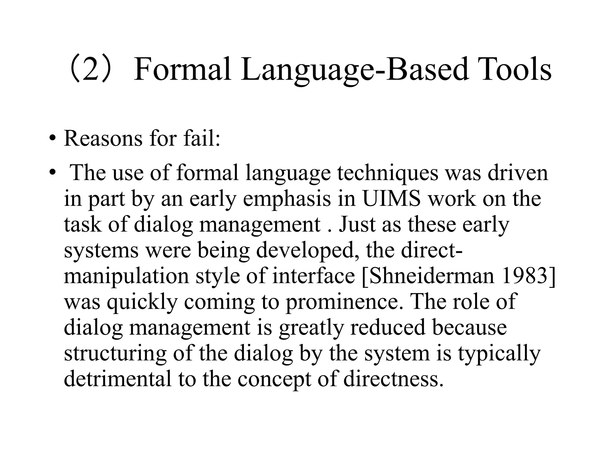 （2）Formal Language-Based Tools
• Reasons for fail:
• The use of formal language techniques was driven
in part by an early emphasis in UIMS work on the
task of dialog management . Just as these early
systems were being developed, the direct-
manipulation style of interface [Shneiderman 1983]
was quickly coming to prominence. The role of
dialog management is greatly reduced because
structuring of the dialog by the system is typically
detrimental to the concept of directness.
 