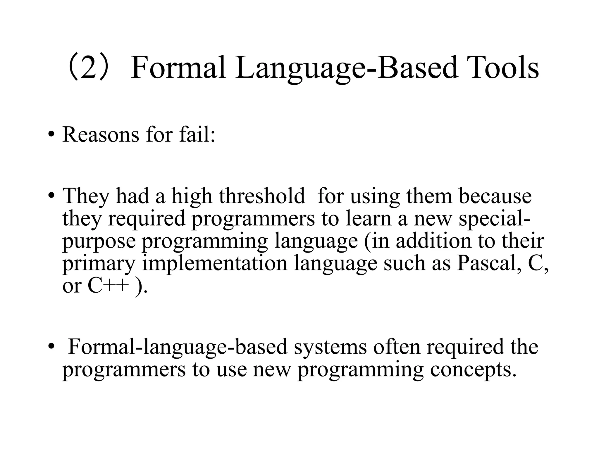 （2）Formal Language-Based Tools
• Reasons for fail:
• They had a high threshold for using them because
they required programmers to learn a new special-
purpose programming language (in addition to their
primary implementation language such as Pascal, C,
or C++ ).
• Formal-language-based systems often required the
programmers to use new programming concepts.
 