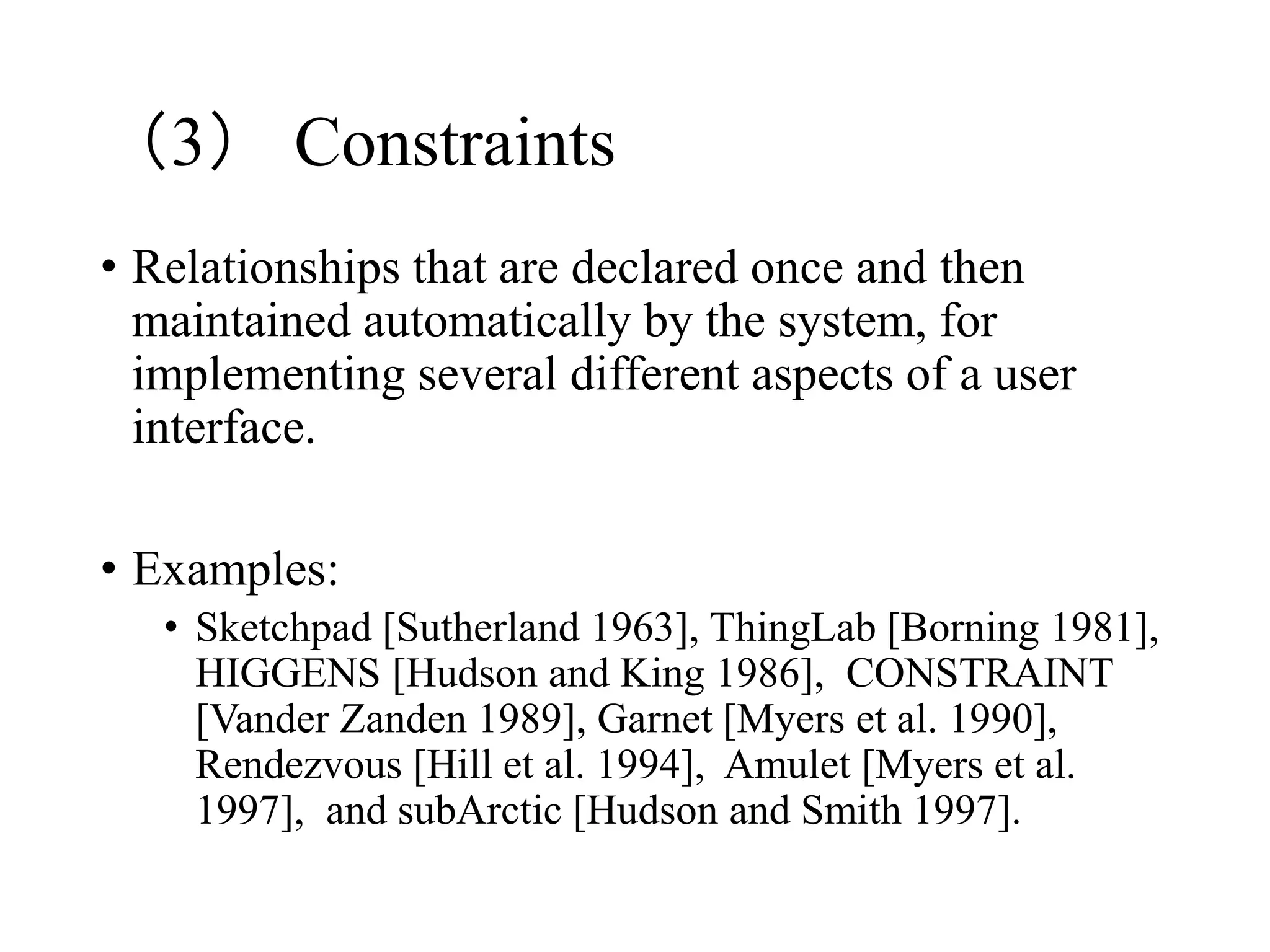 （3） Constraints
• Relationships that are declared once and then
maintained automatically by the system, for
implementing several different aspects of a user
interface.
• Examples:
• Sketchpad [Sutherland 1963], ThingLab [Borning 1981],
HIGGENS [Hudson and King 1986], CONSTRAINT
[Vander Zanden 1989], Garnet [Myers et al. 1990],
Rendezvous [Hill et al. 1994], Amulet [Myers et al.
1997], and subArctic [Hudson and Smith 1997].
 