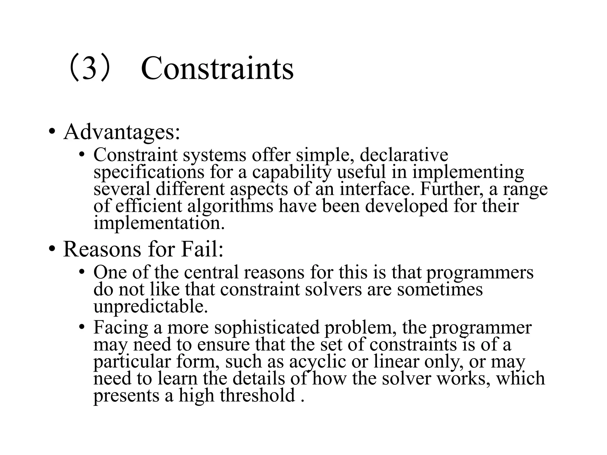 （3） Constraints
• Advantages:
• Constraint systems offer simple, declarative
specifications for a capability useful in implementing
several different aspects of an interface. Further, a range
of efficient algorithms have been developed for their
implementation.
• Reasons for Fail:
• One of the central reasons for this is that programmers
do not like that constraint solvers are sometimes
unpredictable.
• Facing a more sophisticated problem, the programmer
may need to ensure that the set of constraints is of a
particular form, such as acyclic or linear only, or may
need to learn the details of how the solver works, which
presents a high threshold .
 