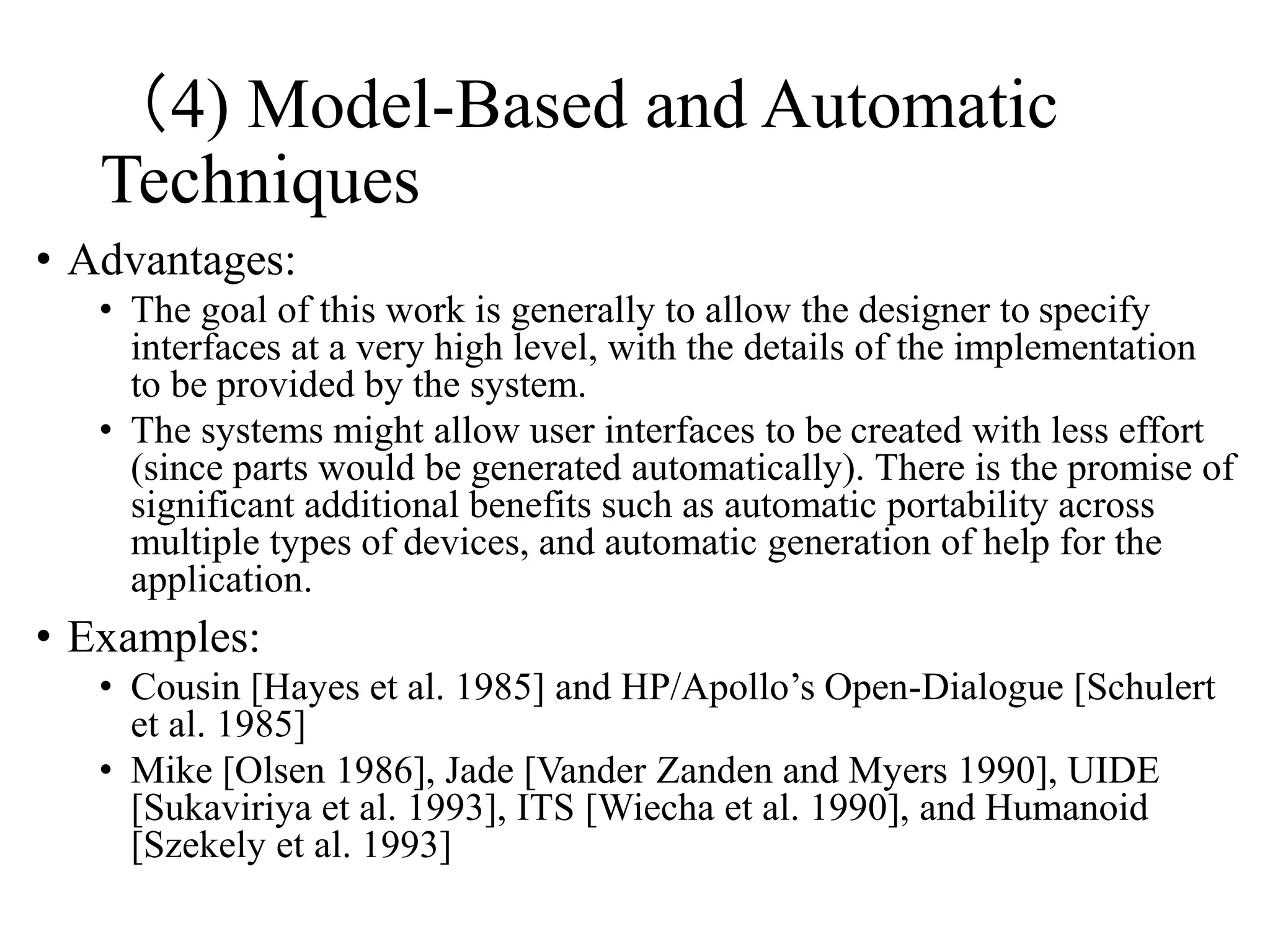 • Advantages:
• The goal of this work is generally to allow the designer to specify
interfaces at a very high level, with the details of the implementation
to be provided by the system.
• The systems might allow user interfaces to be created with less effort
(since parts would be generated automatically). There is the promise of
significant additional benefits such as automatic portability across
multiple types of devices, and automatic generation of help for the
application.
• Examples:
• Cousin [Hayes et al. 1985] and HP/Apollo’s Open-Dialogue [Schulert
et al. 1985]
• Mike [Olsen 1986], Jade [Vander Zanden and Myers 1990], UIDE
[Sukaviriya et al. 1993], ITS [Wiecha et al. 1990], and Humanoid
[Szekely et al. 1993]
（4) Model-Based and Automatic
Techniques
 