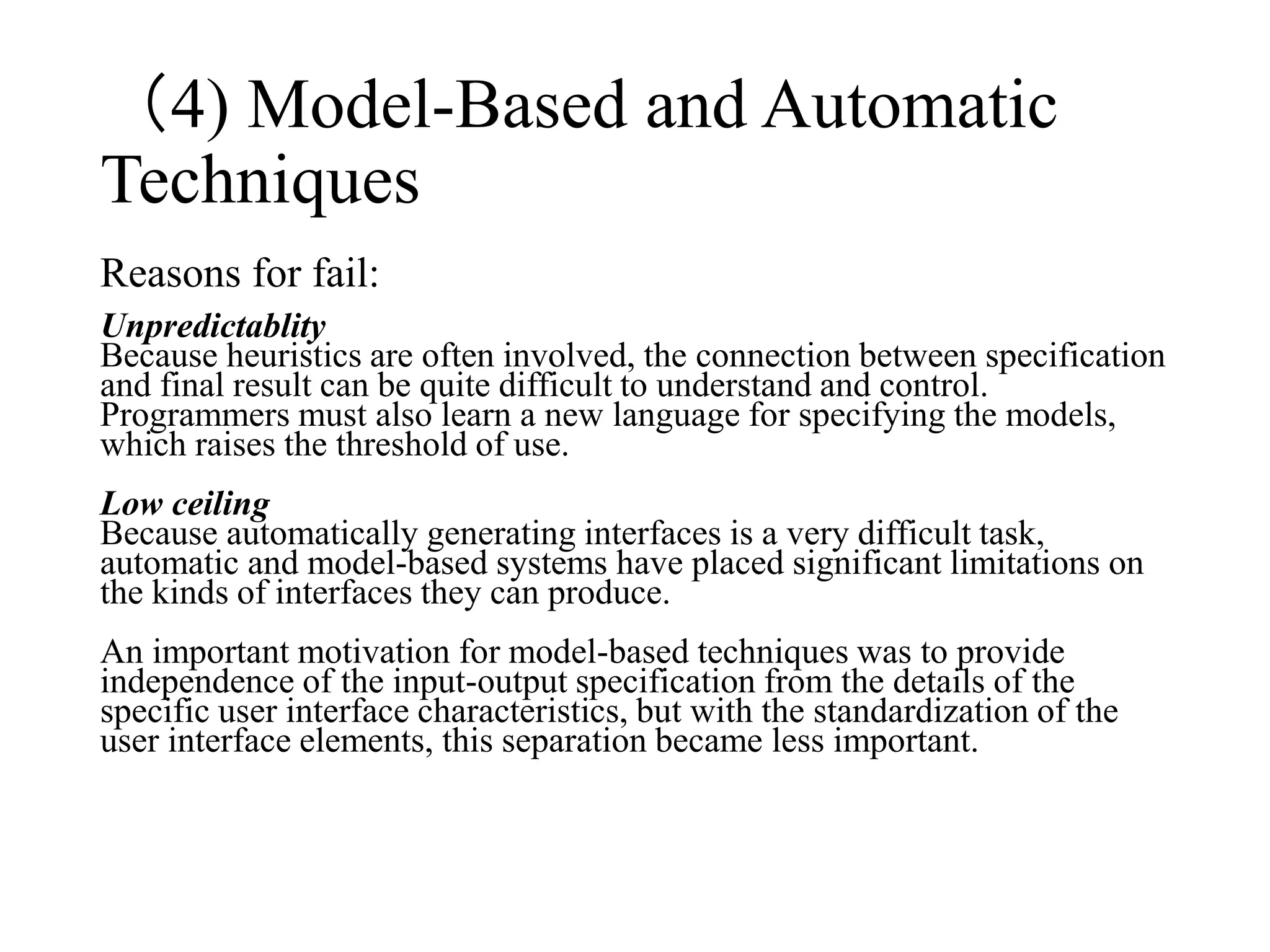 Reasons for fail:
Unpredictablity
Because heuristics are often involved, the connection between specification
and final result can be quite difficult to understand and control.
Programmers must also learn a new language for specifying the models,
which raises the threshold of use.
Low ceiling
Because automatically generating interfaces is a very difficult task,
automatic and model-based systems have placed significant limitations on
the kinds of interfaces they can produce.
An important motivation for model-based techniques was to provide
independence of the input-output specification from the details of the
specific user interface characteristics, but with the standardization of the
user interface elements, this separation became less important.
（4) Model-Based and Automatic
Techniques
 