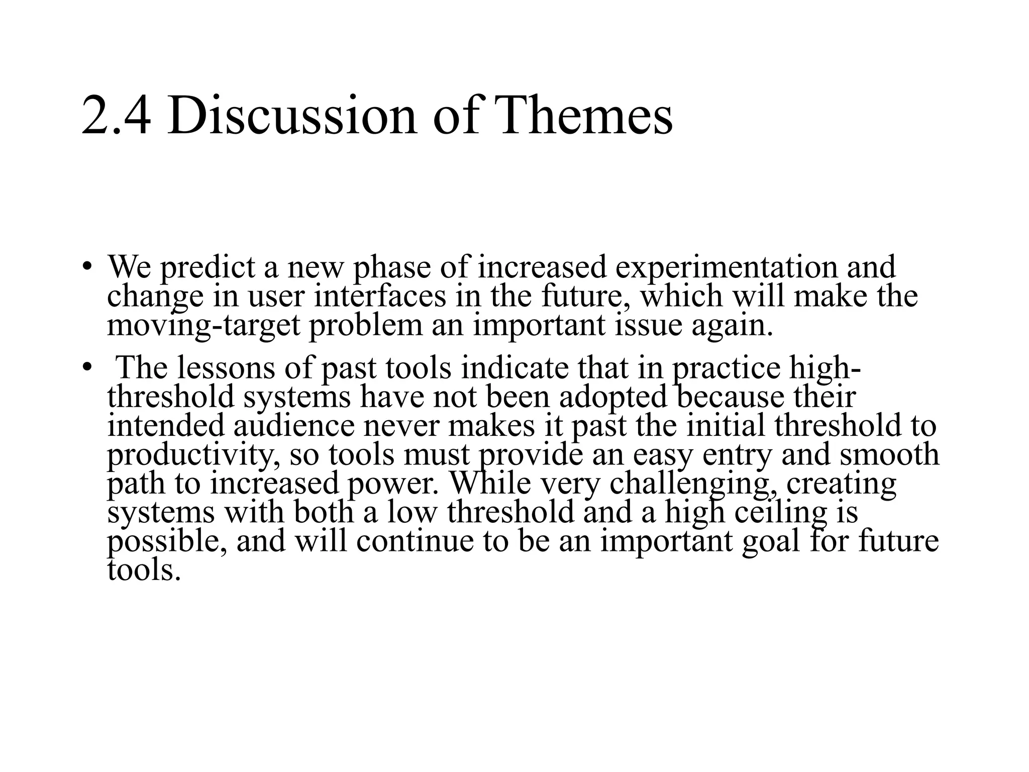 2.4 Discussion of Themes
• We predict a new phase of increased experimentation and
change in user interfaces in the future, which will make the
moving-target problem an important issue again.
• The lessons of past tools indicate that in practice high-
threshold systems have not been adopted because their
intended audience never makes it past the initial threshold to
productivity, so tools must provide an easy entry and smooth
path to increased power. While very challenging, creating
systems with both a low threshold and a high ceiling is
possible, and will continue to be an important goal for future
tools.
 