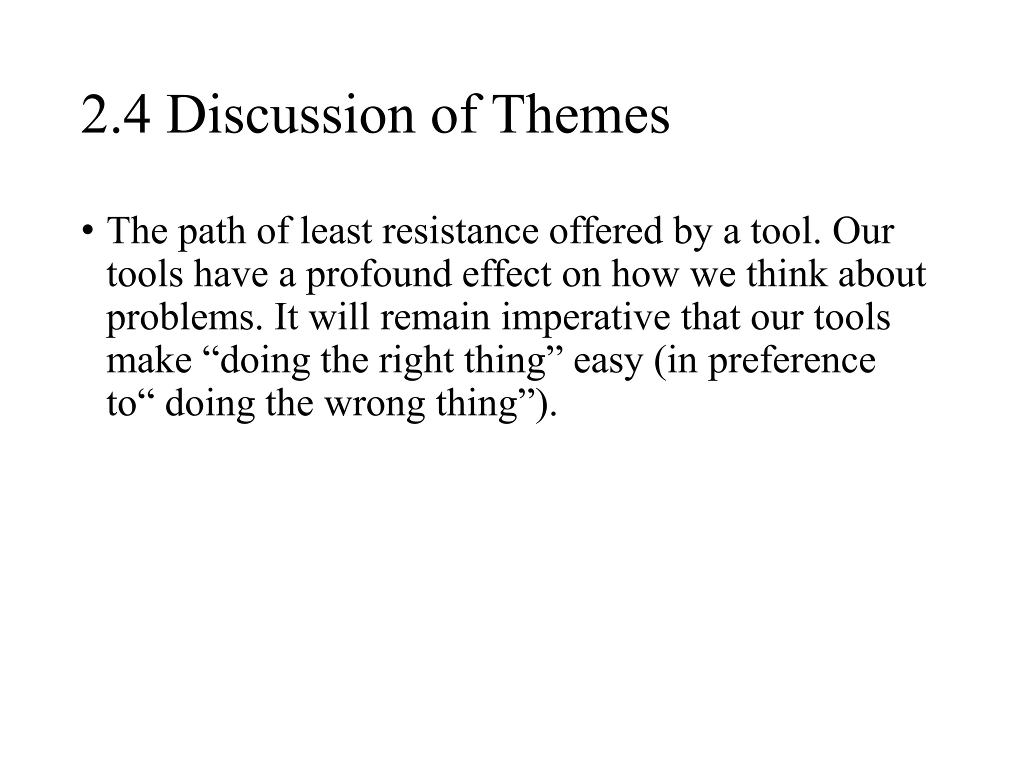 2.4 Discussion of Themes
• The path of least resistance offered by a tool. Our
tools have a profound effect on how we think about
problems. It will remain imperative that our tools
make “doing the right thing” easy (in preference
to“ doing the wrong thing”).
 