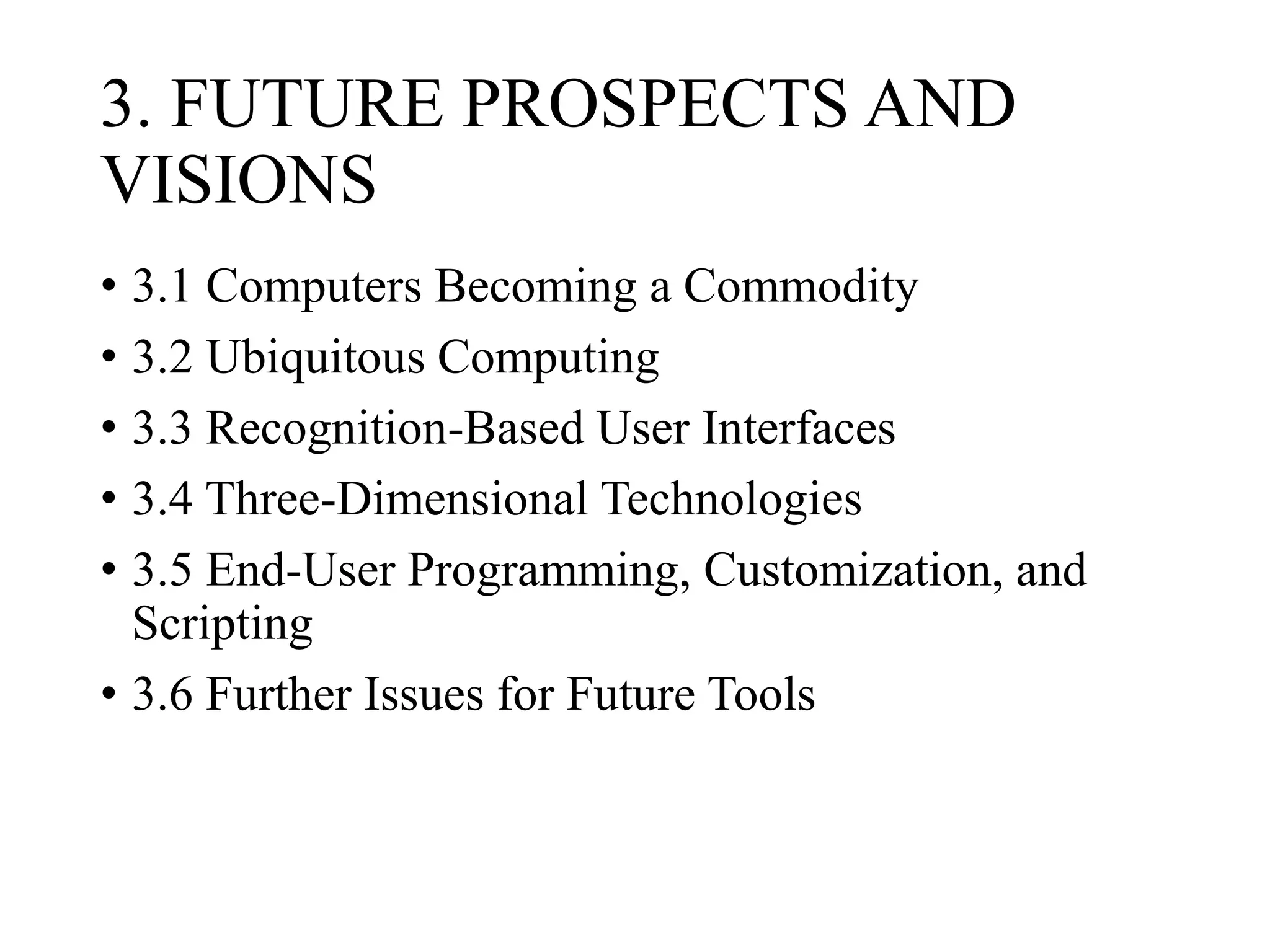 3. FUTURE PROSPECTS AND
VISIONS
• 3.1 Computers Becoming a Commodity
• 3.2 Ubiquitous Computing
• 3.3 Recognition-Based User Interfaces
• 3.4 Three-Dimensional Technologies
• 3.5 End-User Programming, Customization, and
Scripting
• 3.6 Further Issues for Future Tools
 