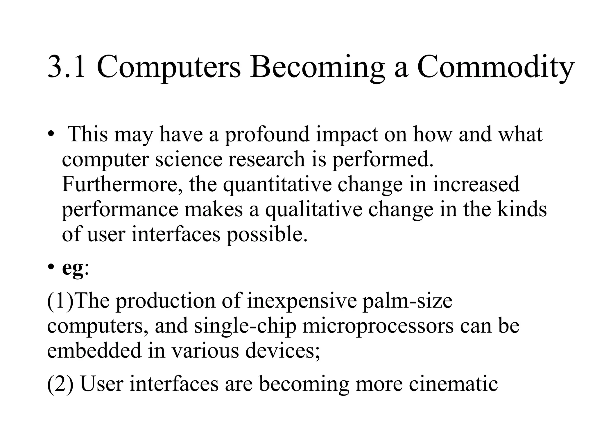 3.1 Computers Becoming a Commodity
• This may have a profound impact on how and what
computer science research is performed.
Furthermore, the quantitative change in increased
performance makes a qualitative change in the kinds
of user interfaces possible.
• eg:
(1)The production of inexpensive palm-size
computers, and single-chip microprocessors can be
embedded in various devices;
(2) User interfaces are becoming more cinematic
 