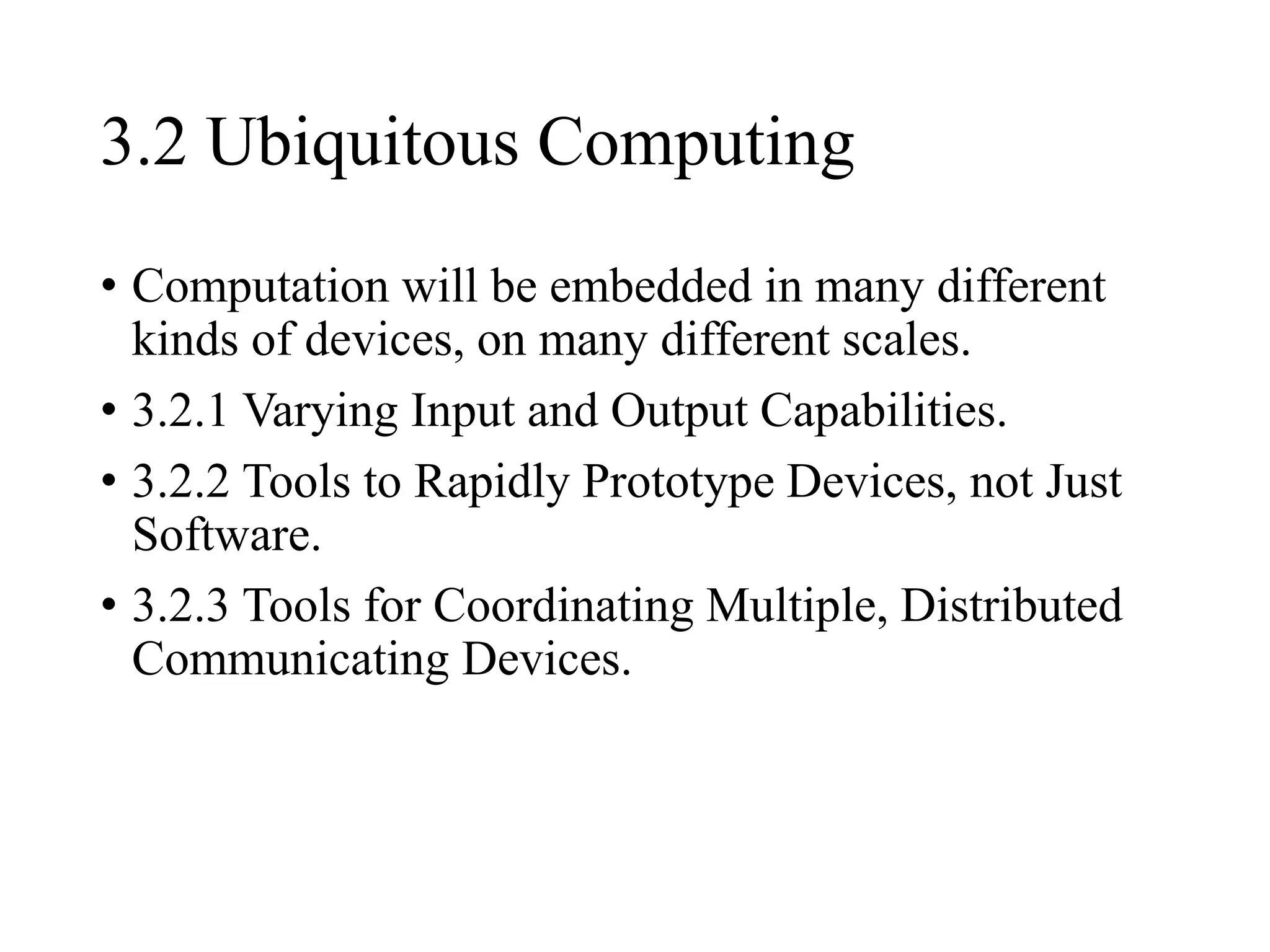 3.2 Ubiquitous Computing
• Computation will be embedded in many different
kinds of devices, on many different scales.
• 3.2.1 Varying Input and Output Capabilities.
• 3.2.2 Tools to Rapidly Prototype Devices, not Just
Software.
• 3.2.3 Tools for Coordinating Multiple, Distributed
Communicating Devices.
 