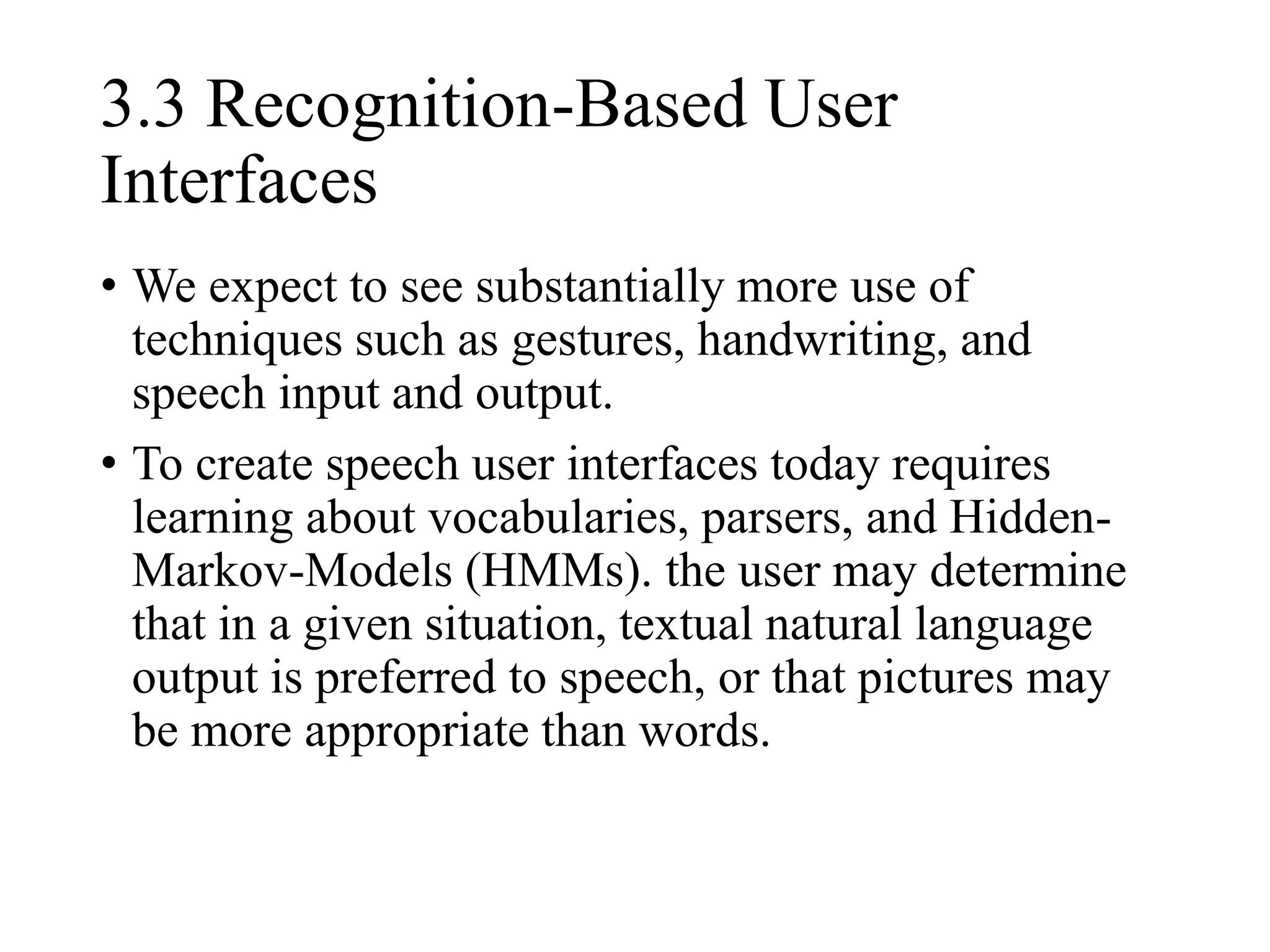 3.3 Recognition-Based User
Interfaces
• We expect to see substantially more use of
techniques such as gestures, handwriting, and
speech input and output.
• To create speech user interfaces today requires
learning about vocabularies, parsers, and Hidden-
Markov-Models (HMMs). the user may determine
that in a given situation, textual natural language
output is preferred to speech, or that pictures may
be more appropriate than words.
 