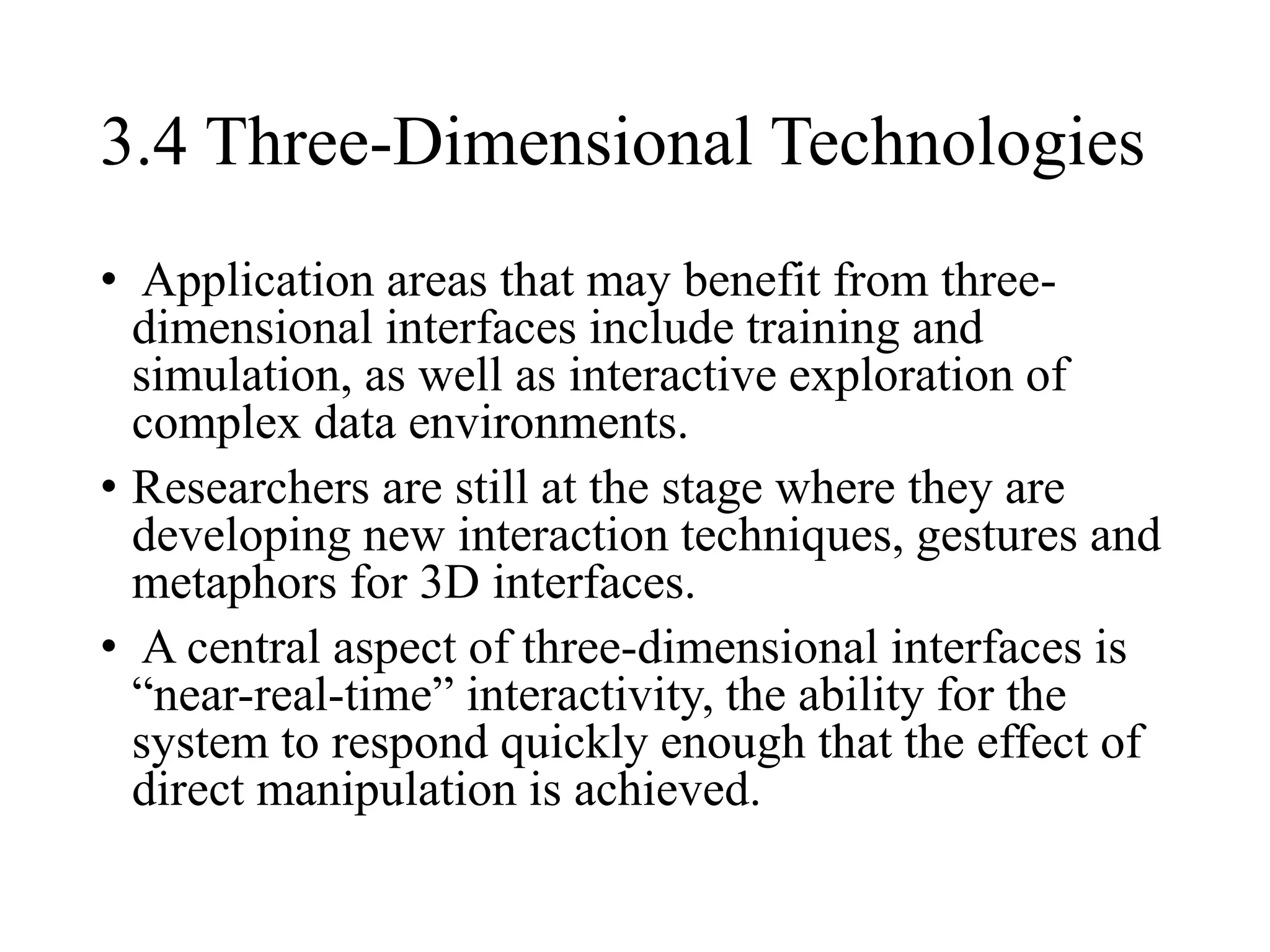 3.4 Three-Dimensional Technologies
• Application areas that may benefit from three-
dimensional interfaces include training and
simulation, as well as interactive exploration of
complex data environments.
• Researchers are still at the stage where they are
developing new interaction techniques, gestures and
metaphors for 3D interfaces.
• A central aspect of three-dimensional interfaces is
“near-real-time” interactivity, the ability for the
system to respond quickly enough that the effect of
direct manipulation is achieved.
 