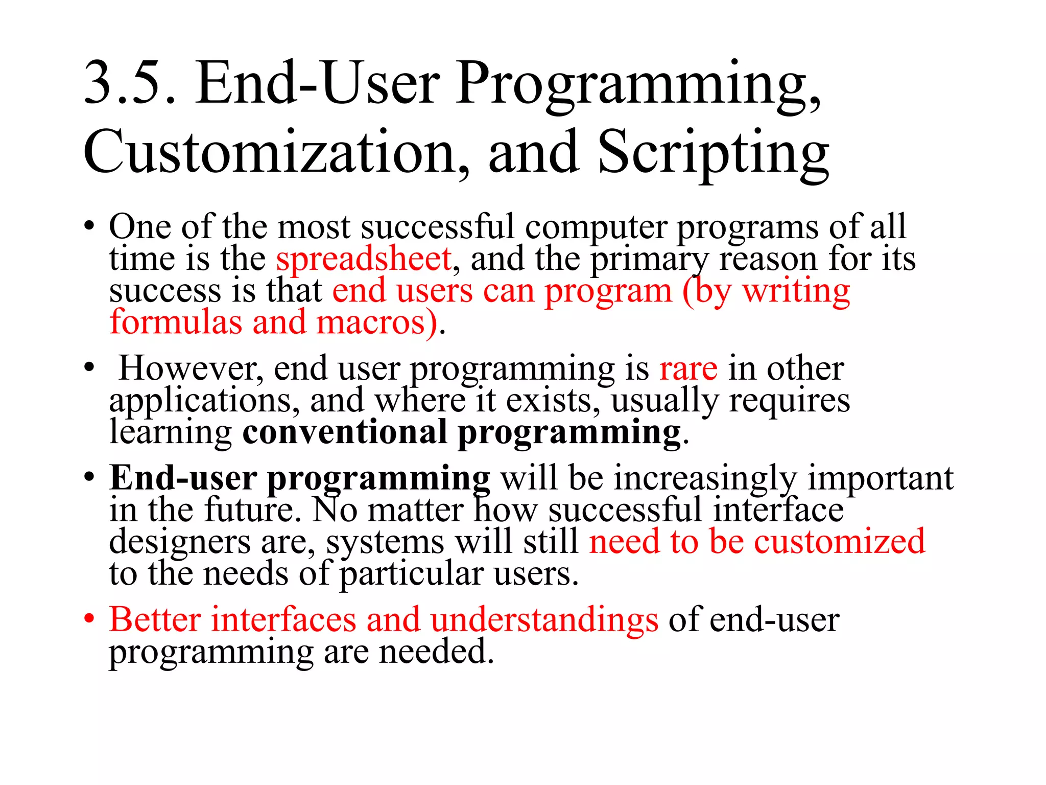 3.5. End-User Programming,
Customization, and Scripting
• One of the most successful computer programs of all
time is the spreadsheet, and the primary reason for its
success is that end users can program (by writing
formulas and macros).
• However, end user programming is rare in other
applications, and where it exists, usually requires
learning conventional programming.
• End-user programming will be increasingly important
in the future. No matter how successful interface
designers are, systems will still need to be customized
to the needs of particular users.
• Better interfaces and understandings of end-user
programming are needed.
 