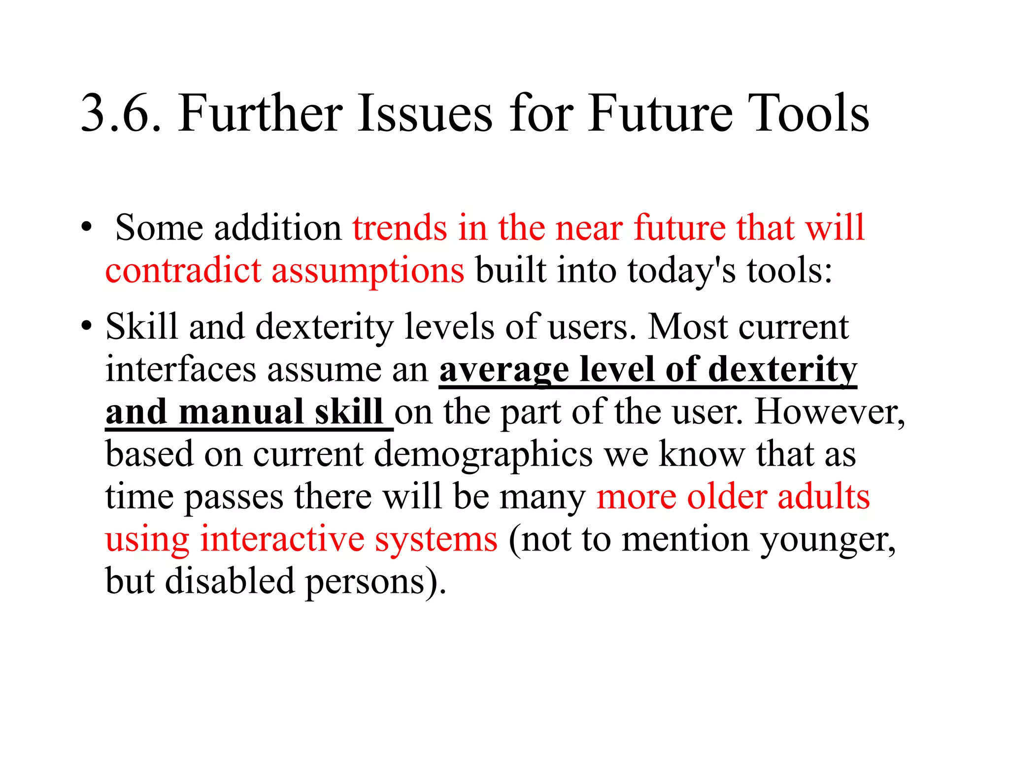 3.6. Further Issues for Future Tools
• Some addition trends in the near future that will
contradict assumptions built into today's tools:
• Skill and dexterity levels of users. Most current
interfaces assume an average level of dexterity
and manual skill on the part of the user. However,
based on current demographics we know that as
time passes there will be many more older adults
using interactive systems (not to mention younger,
but disabled persons).
 